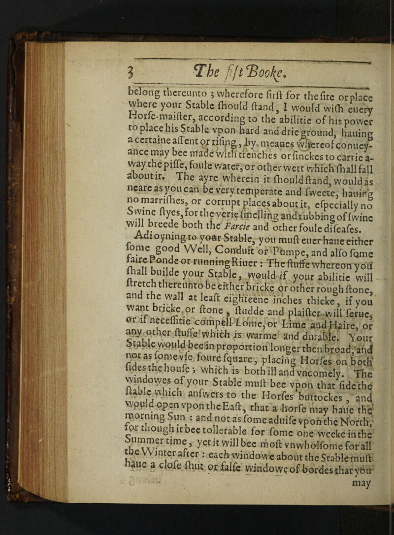 *lhe fiftBooke. belong thereunto ; wherefore firft for thefite orplace where your Stable fhould ftand, I would with euery Horfe-roaifter, according to the abilitie of his power toplacebisStablc vpon hard anddrieground, hauinc a certame allent or riling, by meanes whereof contiey- ancemay bee made with trenches or finckes to carrie a- vvay the pifie, foule water, or other wett which fliall fall aboutit. The ayre wherein it fhould (land, would as ncareasyoucan be very temperate and fweete, haiiino- no marnfhes, or corrupt places about it, efpecially no Swine ftyes fortneveriefmellingandrubbineoffwine will breede both the Fame and other foule diieafes. Adioymng to yoar Stable, you mufteuerhaue either Lome good Well, Conduit or Pnmpe,and alfofcime 1°^ Gr ri,nningRiuer : The ftuffe whereon you fliall bujldc your Stable, would if your abilitie will - ftretch thereunto be either brickc or other rough ftone, and the wall at leaft eighteene inches thicke, if you want bncke or ftone , ftudde and plaifter willferuc, ei if neceflitie compell Lome, or Lime and Haire, or any other ftutre which is warme and durable. Your otable wopld bee,in proportion longer then broad, and not as Lome vfe fourefquare, placing Horfes on both tides the noufei which is both ill and vneomely. The wincowes of your Stable muft bee vpon that fide the lame which anfwers to the Horfes buttockes , and Wpu • op^n vpont!icEafts that a horfe may haue the morning Sun : and not as Lome aduife vpon the North, o. t loug iitbeetoderable for Lome one weeke inthe Summertime, yet it will bee moft vnwholfomeforall the N/Vmter after : each windowc about the Stable muft e a c ofe (hue or falfe windowc of hordes that ybti t may