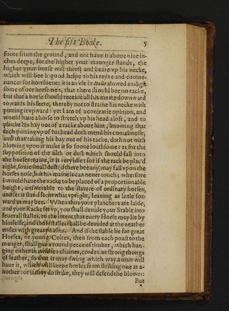 c2 he fft cBoohe, foote from the ground, and not ha'ue it aboue nine in¬ ches deepc, for the higher your maunger Hands, the higher your horfe will thrnft and beate vp his nccke, which wiil bee a good helpe to his reyne and counte¬ nance! for howfoeuer it is an vie in Italieslowed amopft- fomeofour hprfemen, that there fhoidd bee no racks, but that ahorle fboold reeeiueali his iiVcatedownward towards hisfeete, therebynotto ftrainehisnecke with putting it vp ward : yetlamof aconirarieopinion,and would haaieahorfe to ftretch vp his head aloft, and to phickehis hay out of a racke aboue him , knowing that •inch piming-vp of his head doth mend hi s comelinede, 'anduhamking his hay out of his racke, doth not with blowing vpon it make it fo foone loathfotne: as for the fuppofitionof the filth or duft which foould fall into the horfes maitie, it is veryidle i for if the rack be plac’d right,tomeffoali duft (ifthere bee any)may fall vpon the hordesnofe,but'his maineitcan neuertouch; wherfore - l would haue the Ricke to be placed of a proportionable • height, anfwerable to the ftatitre of ordinary hories, anddet it ftand romewhatvpright, leaning as little for¬ ward as may bee. •Wtieathus yourplanchersarc laid'e. and your Racke fet vp you fhall deuide your Stable into feuerali dalles, to theintentthateticrv Horfe may lie by himfelfe,and tnofe Italics fball be deuided at the neather ■ endes wi^h greatpfeaftes. And ifthe (table be for great Horfes^ or young Cokes, then from each poaft to the manger, fhall goe around pcece of timber, which han¬ ging eitherih WriMfen chaincs,cordes;,©r ftrong thongs of leather, fo that it may-fwing which way a man will hatie it, whtehs*vfili keepe hories from ftrikiog one at a- nother : or if they do (trike, they will defend the blowes: But :