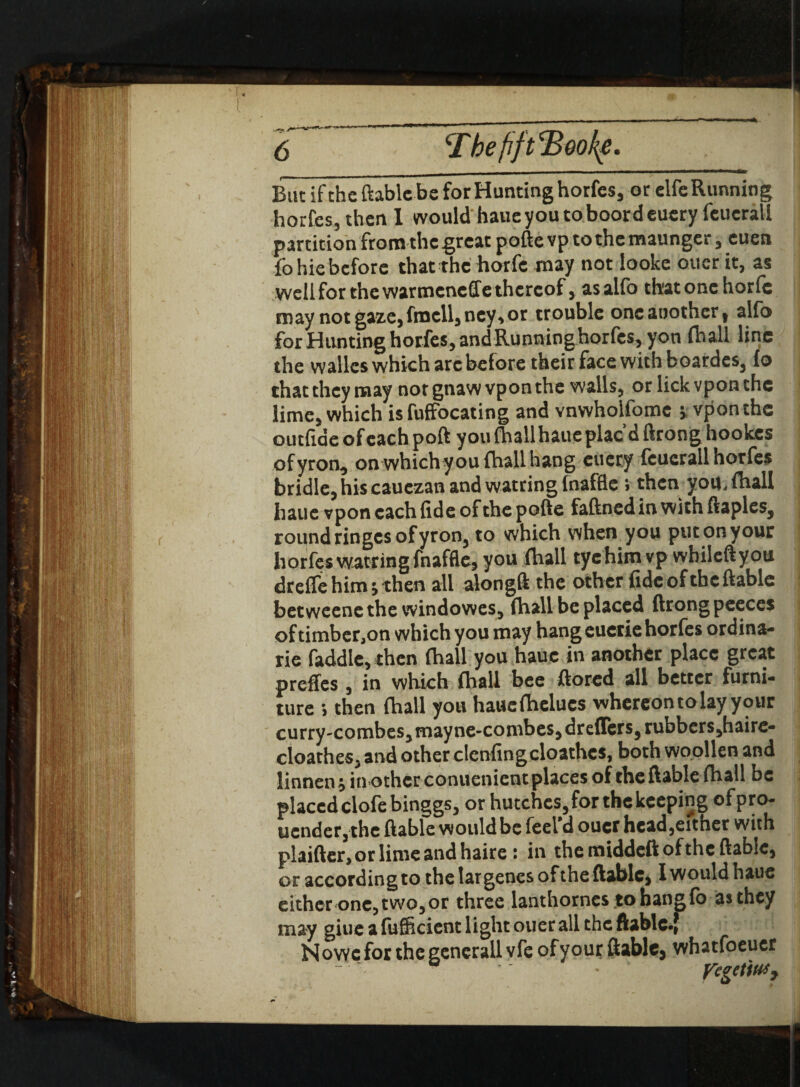 But if the ftablcbe for Hunting horfes, or eife Running horfes, then 1 would haue you to boordeuery feucrali partition from the great pofte vp to the maunger , cuen fo hie before that the horfe may not looke oner it, as well for the warmeneffe thereof j asalfo that one horfe may not gaze, frncll, ney> or trouble one another t alfo for Hunting horfes, and Running horfes, yon fhall line the walks which arc before their face with boardes, fo chat they may not gnaw vpon the walls, or lick vpon the lime, which is fuffocating and vnwholfomc * vpon the outfiae of each port you (hall haue plac’d ftrong hookes ofyroa, on which you fhall hang eucry feucrali horfes bridle, his cauezan and watring fnaffle » then you, fhall haue vpon each fide of the pofte faftnedinwithftaples, round ringes of yron, to which when you put on your horfes watring fnaffle, you fhall eye him vp whileftyou dreffe him; then all alongft the other fidcofthcftable betweene the windowes, fhall be placed ftrong pceces oftimber,on which you may hang euetie horfes ordina- rie faddle, then fhall you haue in another place great preffes , in which fhall bee ftored all better furni¬ ture 5 then fhall you haucfhelucs whereon to lay your curry-combes, mayne-combes, dreffers,rubbers,haire- cloathes, and other clenfingcloathes, both woollen and linnen; in other conuenient places of the ftable fhall be placed clofebinggs, or hutches, for the keeping of pro- uender, the ftable would be feel d ouer hcad,eitner with plaifter,orlimeandhaire : in the middeft of the ftable, or according to the lar genes of the ftable, I would haue either one, two, or three lanthornes to hang fo as they may giue a fufficient light ouer all the ftable«[ N owe for the gcnerall vfe of your ftable, whatfoeuer  * pegetiftSy