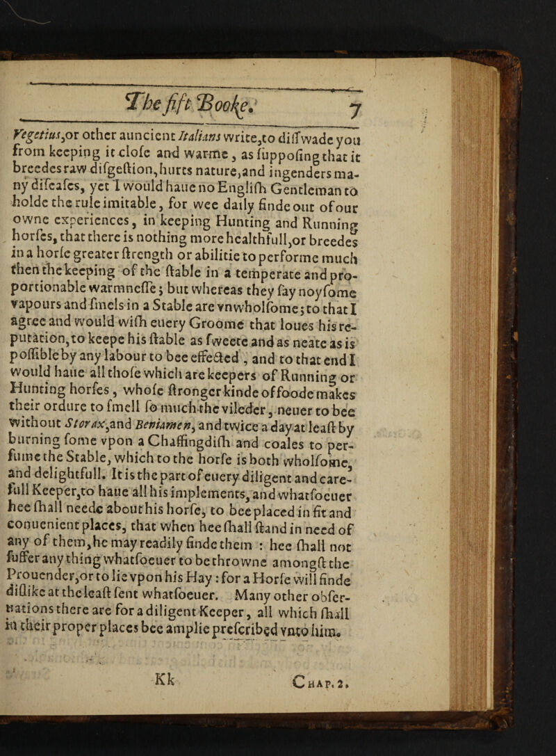 x mjut 'Bookg. regctiuspx other auncicnt Italics write,co diffwadc you from keeping ic ciofe and warms , asluppofingthatic breedes raw difgeftion, hurts nature>and ingendersma¬ ny difeafes, yee I would haue no Englifh Gentleman to holds the rule imitable, for wee daily findeout ofour owne experiences, in keeping Hunting and Running horfes, that there is nothing more healthfully breedes in a horle greater ftrength or abilitie to performe much then the keeping of the ftable in a temperate and pro- portionable warmnefle 5 but whereas they fay noyfomc vapours and finds in a Stable are vnwholfbme>to that I agree and would wifh euery Groome that loues his re¬ putation,to keepe his ftable as fweete and as neate as is pofftbleby any labour to bee effe&cd , and to that end I Would haue ah thole which are keepers of Running or Hunting horfes, whole ftronger kinde offoode makes their ordure to fmell fo much-thc viledcr, neuer to bee without Siorax^and Benimen, and twice a day at leaft by burning fome vpon aChaffingdifh and coales to per¬ fume the Stable, which to the horfe is both whol/osne and delightful!. It is the partof euery diligent and care- lull Keeper,to haue all his implements, and whatfoeuer hoc (hall needc about his horfe, to bee placed in fit and conuenient places, that when heeftiall ftandin need of any of themjhe may readily findc them : hee fhali not fuffer any thing whatfoeuer tobethrowne among# the Proucnder,or to lie vpon his Hay: for a Horle will finde diflike at the leaft lent whatfoeuer. Many other obfer- tsations there are for a diligent Keeper, all which fhali m their proper places bee amplie prescribed Ynto him#