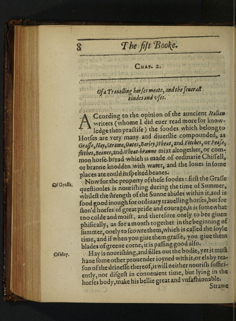 s T be fijt <Boo{e Of a Trattelling horfes meate, and the fettertR, kindesand vfes> Ccordine to tht opinion of the auncient ItAiUn ^ A T 1*1 ^ ^ J T /% *• 1 »»H A 1.1 1 f\ writers (whome I did euer read more for know- *r x ledge then pra&ife) the foodcs which belongto Horfes arc very many and diuerflie compounded, as Grafle,HM,Ptr&xce,Qates,Barley,Wheat, and Fitches, or Peafe, fitches,Beanes,indWhtat-brattne mixt altogether, or com¬ mon horfe-bread which is made of ordinarie ChiiFell, or branne knodden with water, and the loues lnlomc places are rouldinfpelted beanes. _ „ Now for the property ofthefe foodes: firft the Grade G?Gn&- queftionles is nouriibing during the time of Summer, whileft the ftrength of the Sunne abides within it,and is food good inough for ordinary trauellingborfes,but for fton’d horfes of great pride and courage,it is fomewhat roocolde andmoift, and therefore onely to bee giuen phifically, as for a month together lnthebeginmngot fummer, onely to fcowre them,which is called the loyle time, and if when you giue them grad e,y ou giue them blades ofgreene come, it is palling good alio. ■ om™. Hay is nouriibing,and filles outthe bodie,yetit mult haue fome other prouender ioyned with it,or els by rea- fon of the drinefle thereof,it will neither nourtft fuffici- ently,nor difgeft in conucnjent time, but lying in the horfes body,make his bellie great and vnfathionable.