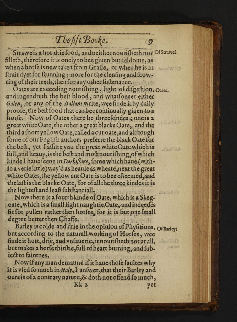 •* ’S- irbefft^QD^e. w—---■■ ■ i ~ ... —» »«—■ i~ • 1 *“ • -; — • »— . - Strawcis a hot dricfood, and neither nourifheth nor OfStrami ftlleth 3 therefore it is onely to bee giuen but feldome, as when a horfe is new taken from Graffe, or when he is in ftrait dyet for Running, more for theclenfing and fcow- ring of their teethjthenfor any other fuftcnance. Oates are exceeding nourifhing 3 light of difgeftips^j Oates, andingendreth the beft blood 3 and whatfoeuer either Galen, or any of the Italians write,weefindeitby daily proofe5the beft food that can bee continually giuen to a horfe. Now of Oates there be three kindes 5 oneis a great white Gate, the other a great blacke Gate, and the third a fhort yellow Oate3called a cut oate3and although fomc of our Fnglifh authors preferre the black Oate for the beft, yet I allure you the great white Oate which is full,and hcauy,is the beft and moft nourifliing5ofwhich kinde I haue feene itxDarhi/hire, fomc which haue (with¬ in a veric little) way’d as heauie as wheate,ncxt the great white Oates5the yellow cut Oate is to bee efteemed, and thclaftisthc blackc Oate3 for of all the three kindes it is the lighted and leaft fubftanciall. Now there is a fourth kinde of Oate, whichis a Skeg- oate, which is a fmall light naughtie Oate, and indeed is fit for pullen rather then horfes, for it is buconefraall degree better then Chaffc. Barley is coldc and drie in the opinion ofPhyfitions, ofBsrlcyl but according to the naturall working of Horfes, wee finde it hott, drie, and vnfauerie, it nourifheth not at all, but makes a horfe thirftic,full of heart burning, and fub- ie&tofaintncs. Nowifanymandcmaund if it haue thofefaultes why itisvfedfomuchin//4/y,I anfwer3that their Barley and curs is ofa contrary nature,& doth not offend fo much, Kk 2 yet