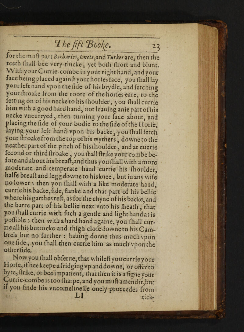 (/ he fift cBoo/^e. 25 for die moft p-ivt B.irb Aries genets t^r\d T&t'kes&XQ^ then the teeth fhall bee very thicke, yet both fhort and blunt* With yourCurrie-combe in your right hand, and your face being placed againft your horfes face, you (hall lay your left nand vpon the fide of his brydle, and fetching your ftroake from the rootc of the horfes care, to the letting on of his necke to his Aioulder, you fhall currie him with a good hard hand, not leauinganic parr ofhis necke vneurryed, then turning your face about, and placingthe fide of your bodie to the fide ofche Horfe, laying your lefc hand vpon his backe, you fhall fetch your ftroake from the top ofhis wythers, downe to the neather part of the pitch of his fhoulder, and at euerie fecond or third ftroake , you fhall ftrike your combe be- fore and about his breaft,and thus you fhall with a more moderate and temperate hand currie his fhoulder, halfc breaft and legg downe to his knee, but in any wife no lower *, then you fhall with a like moderate hand, currie his backc,fide,flanke and thac part of his bellie where his garthes reft, as for the chyne of his backe, and the barre part of his bellie next vnto his /heath, chat .you (hall currie with fuch a gentle and light hand as is poflible ; then with a hard hand againe, you fhall cur- rieall his buttocke and thigh clofe downe to his Cam¬ brels but no further : hauing donne thus much vpon one fide, you fhall then currie him as much vpon the other fide. Now'you fhall obferuc,that whileftyoucurrieyour Horie,if heekeepe abridging vpanddowne, or offer to byte, ftrike, or bee impatient, that then it is a figne your Currie-combeistoofharpe,and you mu ft amend it, but if you findc his vncomelineffe onely proceedes from LI tick-