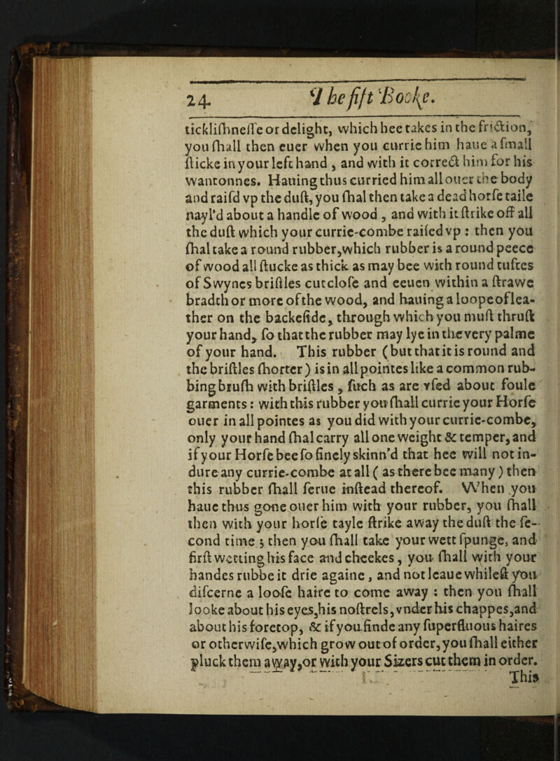 24- V befift 'Boci[e. ticklifhnefle or delight, which bee takes in the fri&ion, you fhall then cuer when you currie him haue afmall flicks in your left hand , and with it correct him for his wantonnes. Hatting thus curried him alloucr the body and raifd vp the duft, you fhal then take a dead horfe taile nay I' d about a handle of wood , and with it ftrike off all the duft which your curric-combe railed vp : then you fhal take a round rubber,which rubber is a round peece of wood all ftucke as thick as may bee with round tufees of Swyncs briftles cutclofe and eeuen within a ftrawe bradth or more of the wood, and hauing a loopeoflea- ther on the backeftdc y through which you muftthruft your hand* fo that the rubber may lye in the very pal me of your hand. This rubber (but that it is round and the briftles (hortcr ) is in all pointes like a common rub¬ bing brufh with briftles , fuch as are yfed about foule garments: with this rubber you (hall currie your Horfe ouer in all pointes as you did with your currie-combc, only yourhandfhalcarry all one weight 8c temper, and if y our Horfe bee fo finely skinn’d that hee will notin- dure any currie-combe at all ( as there bee many) then this rubber fhall ferue inftead thereof. When you haue thus gone ouer him with your rubber, you fhall then with your horfe tayle ftrike away the duft the fe- cond time $ then you fhall take your wettipunge, and firft wetting his face andcbcekes, you fhall with your handesrubbeit drie againc, and notlcauewhileft you difeerne a loofc haire to come away : then you (hall looke about hiseyes,hisnoftrels,vnderhi$chappes,and about his foretop, &: ifyoufinde any fuperftuous haires or otherwife,which grow out of order,you fhall either pluck them a\py,or with your Suers cut them in order. .. . Thi$