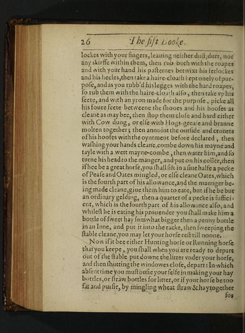 lockes with your fingers, leaning neither duft/lurr, nor anyskirffe within them, then rub both with the roapes and with your hand his pafterncs betwixt hisfetiockes and his heeles3then take a haire-cloath keptonely of pur** pofe^andasyou rubb’d hislegges with the hard roapes, lb rub them with the haire-doath alio , then take vp his feete, and with an yron made for the purpofe, picke all his foure feetc betweene rhefhooes and his hoofes as cleane as may bee, then ftop them dole and hard either with Cow dung 3 or elfe with Hogs-grcale and branne molten together; then annointtheontfide andcroncts of his hoofes with the oyntmcnc before declared , then wafning your hands cleane.combe down his mayne and taylewitha wett mayne-combe , then water him,and fo turne his head to the manger, and put on his eolkr,thcn if hee be a great horfe,you (hall lift in a fine halfe a pecke of Peafe and Oates mingled, or dfe cleane Oates, which is the fourth part of his allowance3and the maunger be¬ ing made cleane3giue them him to eatc, but if he be but an ordinary gelding, thena quarter of a pecke is fuffici- ent, which is the fourth part of his allowance a!fo,and whileft lie is eating his prouender you fhall make him a bottle offweet hay forriwhat bigger then a penny bottle in an Inne, and put it into the racks, then fweeping the ftable cleane,you may let your horfe reft till noone* Now ifit bee either HuntinghorfeorRunning horfe that you keepe 3, youfhall when you are ready ro depart out of the ftable put downe the litter vnder your horfe, and then (butting the windowes ciofe, depart: In which ahfenttimetou muftbulieyourfelfe in making your hay bottles,or' ftraw bottles for litter,or if your horfe be too £ttand piuiic3 by mingling wheat ftraw &haytogether