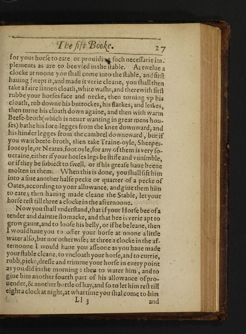 • <_— ;i he fift Boofe\ 2 7 for y our horfe to eate, or prouidiiM fuchnecefiarieim..' plements as are to bee vied in the {table. Attweluea ciockeatnoone von (hall come into the {table, andfirft bailing fwept it,and made it verie cleane, you (hallthen take a faire linnen cloath,white wa(ht,and therewith firlt rubbeyour horfesface and necke, then turning vp his cloath, rub downe hisbuttockcs, his flankes, and leskcs, then turne his cloath do wn againe, and then with warm Becfe-broth(which is netier wanting in great mens hou- fcs) bathe his fore-lcggcs from the knee downward, and his hinder legges from the cambrel do wncward, but if you want beefe-broth, then takeTraine-oyle, Sheepes- foot oylc,or N eates,foot oy le,for any of them is very fo- ueraine.eitner ifyour horfes legs beftiffeand vnnitnble or if they be iubiedt to fwell, or if his greafe haue beene molten in them. When this is done, you (hallfife him into a hue another halfe pecke or quarter of a pecke of Oates,accordingcoyonr allowance, andgiue them him to cate; then hauing made cleane the Stable, letyouc horfe reft till threeaclockein theafcernoonc. Now you fhall vnderftand,that ifyour Horfe bee ofa tender and daintie ftomacke, and that hee is verie apt to glow gaunt,and to loofe his belly, or if he beleane,then I would haue you to offer your horfe at noone alittle watera!fo,but nor otherwife; atchreeaclockeinchcaf- temoone I would haue you aflooneasyou haue made your liable cleane, to vncloath your horfe,and to currie, rubb3picke,dre{Ie and trimme your horfe in euery point as youdidin the morning : thee to water him , and to giue him another fourth part of his allowance ofpro- ucndcr,&another bottle of hay,and fo to let him reft til! eight a clock at night,at what time you fhal come to him