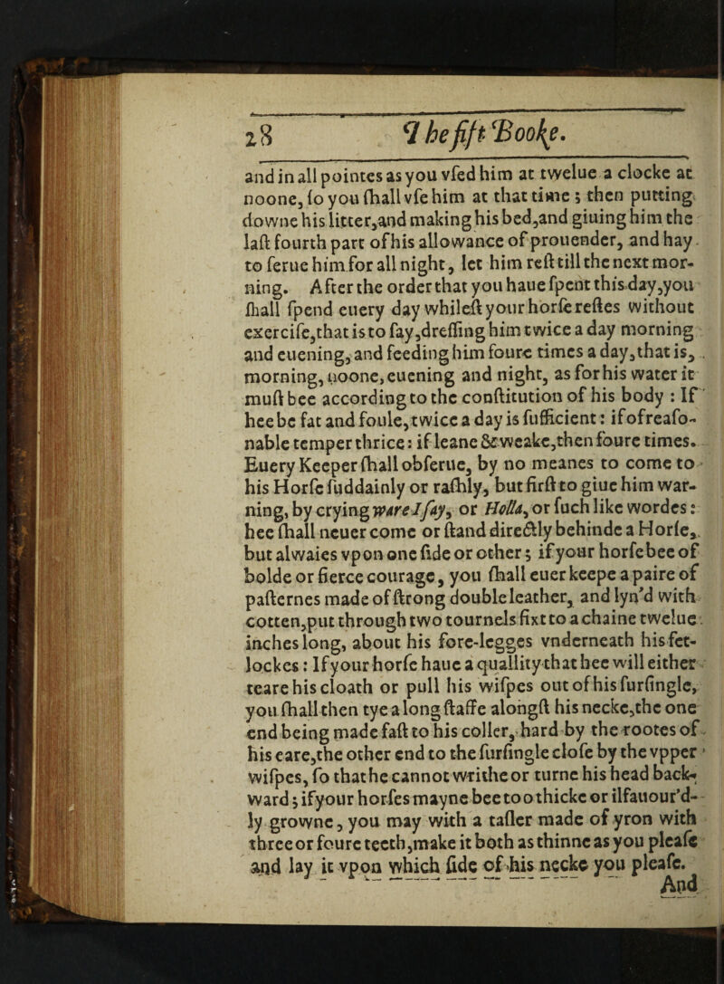 noone,(o you (hall vfe him ac that time 5 then putting downe his Utter,aod making his bed,and giuinghimche laft fourth part ofhis allowance of prouender, and hay to ferue him for all night, let him reft till the next mor^ ning. After the order that you haue fpent thisday,you (hall fpend euery day while# your horfereftes without exercife5that is to fay,drafting him t wice a day morning and cuening, and feeding him foure times a day, that is5 . morning, aoone,euening and night, as forhis water it muftbee according to the conftitution of his body : If hee be fat and foule, twice a day is fufficient: ifofreafo- nable temper thrice: if leane&weake,then foure times. Euery Keeper (hall obferue, by no meanes to come to his Horfc fuddainly or raftily, but firft to giuc him war¬ ning, by crying WArelfay^ or Boll^ or fuch like wordes: hee fhall ncuer come or ftand diredily behinde a Horle*. but alwaies vponone fide or other 5 if your horfebee of bolde or fierce courage , you fhall euer keepe a paire of pafternes made of ftrong double leather, and lyn’d with cotten,put through two tournelsfixtco a chaine twelue inches long, about his forc-lcgges vnderneath his fet- lockes: Ifyour horfe haue a quallity that hee will either tearehiscloath or pull his wifpes out ofhis furfingle, you fhall then tyealongftaffe alongft hisnecke,thcone end being made faft to his coller, hard by the rootes of his eare,the other end to the furfingle clofe by the vpper> wifpes, fo that he cannot writhe or turne his head back* ward $ ifyour horfes mayne bee too thickc or ilfauour’d- ly grownc, you may with a taller made of yron with three or foure teeth ,make it both as thinne as you plea(c and lay it vpon which fide of .his necke you pleafe. And