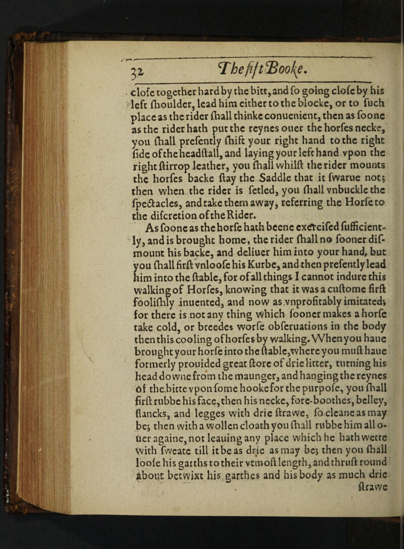 31 Tbefi/t!Boo{e. clofc together hard by the bitt,andfo going elofeby his left fhoulder, lead him either to the blocke, or to fuch place as the rider (hall thinke conuenienc, then as foone as the rider hath put the reynesotier the horfes necke, you (hall prefeotly fhife your right hand to the right fide oftheheadftall, and laying your left hand vpon the right ftirrop leather, you fhallwhilft the rider mounts the horfes backe ftay the Saddle that it fwarue not ; then when the rider is fetled, you fliall vnbucklethe fpe&acles, and take them away, referring the Horfeto the difcrction of the Rider. As foone as the horfe hath beene exefreifed fufficient- ly, and is brought home, the rider (hall no fooner dis¬ mount his backe, and deliucr him into your hand, but you (hall firft vnloofe his Kurbe, and then prefently lead him into the ftable, for of all things I cannot indure this walkingof Horfes, knowing that it wasacuftomc firft fooliflaly inuented, and now as.vnprofitably imitated; for there is not any thing which fooner makes a horfe take cold, or breedes worfe obferuations in the body then this cooling of horfes by walking. Whenyouhaue brought your horfe into the ftable,where you muft haue formerly prouided great ftorc of drie litter, turning his head do wne from the maunger, and hanging the rcynes of thebitte vponfomehookefor the purpofe, you fhall firft rubbe his face, then his necke, fore-boothes, belley, flaticks, and legges with drie ftrawe, focleaneasmay be; then with a wollen cloath you (hall rubbe him all o- Oeragaine, not leaning any place which he hathwette With fweate till it be as drie as may be; then you fhall loofe his gat ths to their vtmoft length, and tbruft round about betwixt his garthes and his body as much drie ftrawe