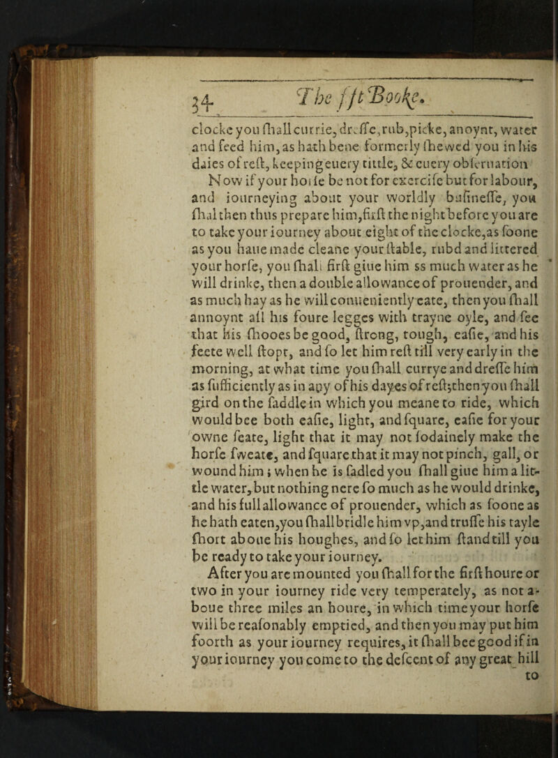 The f jt ‘Books eloekeyou fliallciirrie^lrvTfcjivbjpicke^noynt, water and feed him,as hath bene formerly fhewed you inlvis daies of reft, keeping euefy tittle, & cuery obier nation N ow if your hot ie be not for exercife but for labour, and iourneying about your worldly bufinefTe, you final then thus prepare him,full the night before you are to take your iourney about eight of the clocks,as foone as you hauemadc cleans your liable, rubd and littered your horfe, you fhali firft giue him ss much water as he will drinke, then a double allowance of prouender, and as much hay as he will conueniently cate, then you (hall annoynt all his foure Ieggcs with trayne oyle, and fee that his fhooesbe good, ftrong, tough, eafie, and his feete well ftopc, andfo let him reft till very early in the morning, at what time youfhail curryeanddreftehim as fufficiemly as in apy of his dayes of reft^thenyou fhali gird on the faddlein which you meaneto ride, which would bee both eafie, light, andfquarc, eafie for your owne feate, light that it may not lodainely make the horfe fweatc, andfquarc that it may not pinch, gall, or wound him i when he is fadlcd you fhali giue him a lit¬ tle water,but nothing ncre fo much as he would drinke, andhisfullallowanccof prouender, which as foone as he hath eaten,you fhali bridle him vp,and truffe his tayle fhort abouehis houghes, andfo lethim {landtill you be ready to take your iourney. After you are mounted you fhali for the firfthourcor two in your iourney ride very temperately, as not a- boue three miles an houre, in which timeyour horfe will be reasonably emptied, and then you may put him foorth as your iourney requires, it fhali bee good if in your iourney you come to the defeent of any great hill