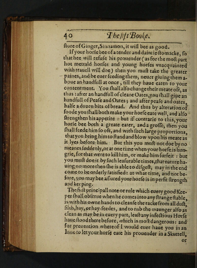 ftoreofGinger,Siiuiamon,itwilI bee as good. If your horfe bee of a tender and daint ie ftomacle, fo thathec will refute his prouendcr(asforthemoftpart hot mettald horfes and young horfes vnacquainced With traucll will doe) then you muft take the greater paines, and be eucr feeding them, neuer giuingthema- boue an handful! at once, till they hauc eaten to your contentment. You niallaHbchangGthcirmcateoft,as thus :after an handfull ofcleane Oates^you (hall gihe^n handfullofPeafcandOatcs; and afferpeafe and oates halfc adozeubits of bread. And thus by alteration of foode you (hall both make your horfe cate well, and alfo ftrengthen his appetite : but if contrarie to this, your horle bee both a greate carer, anda-grofl^.then you fhall feede him fo oft, and with fuch large proportions thatyou bring him toftand and blow vponhis meateas it lyes before him. But this you muft not doe by no nicanes tuddenly,or at one time when your horfeis hun»- grie, forthat were to kill him, or make hinvfurfeit : but you muft doe it by fuchlcafurable times, that nature ha- uing no more then (he is able to difgeft, may in the end come to be orderly fatisfied;: at what time, and not be¬ fore, you may bee allured your horfeis in perfit ftrength apd keeping. b The fitft prineipall note or rule which cuery good Kee¬ per (hall obferuc when he conies into any ftrangc ftable is with his owne hands to cleanfc the racke frotn all duft* hlth,hay,prhay-feedes, and to rnb the maunger alfo as clean as may be in euery part, leaftany infedious Horfe haueftood there before, which is moft dangerous : and for preuention whereof I would eucr haue you in an Innc to let your horfe eatc his prouender ihaSkuttell,