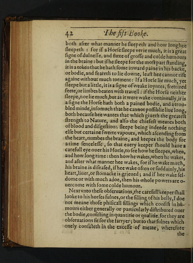 4* 'Ihe fift Booke, : ’ j both after what manner he fleepeth and how lon^hee fleepeth : for if aHorfefleepeveriemuch, it is a great figne ofdulnelTe, and fluxe ofgroffe and colde humours in the braine: but if he ileepe for the mod part ftanding it is a token that he hath fome inward paine in his backe* orbodie,and feateth to lie downc, lead hec cannot rile againe without much torment: If a Horfe lie much, yet flcepebutalittlejitisafigneofweakeioyntes^rcttlzed feete,orlimbes beaten with trauell: iftheHorle neither flcepe,norliemuch,butas it were wake continually ,it is a figne the Horfe hath both a pained bodie, and a trou¬ bled minde,infomuch that he cannot poffiblieliue long, both becaufehec wantes that which giueth thegreateft ftrength to Nature, and alio the chiefed meanesboth of blood and difgcftion-, fleepc being indeede nothing elfe but certaine fweete vapours, which afeending from theheart,numbesthcbraine, and keepes the body for a time fcncclefle, fo that cuery keeper fhould hauea carefull eye ouer his Horfe,to fee how hcfleepes,whcn, and how long time: then how he wakes,when he wakes, and after what manner hee wakes, for if he wake much, his braine is difeafed, if hee wake often or fuddain!y,his heart,Iiuer,or ftomacke is grjeued; and if hee wake fel- domeor with much adoc,then his whole powers are o- uercome with fomccolde humour.- a Nextvnto thefe ob(eruations,thc carefull keeperfhall looke to his horfes fu!nes,or the filling of his bel ly,I doe not meane thofe phificall fillings which confift in hit- ■ mours either generally or particularly didributed ouer the bodie,confiding in quantiticorqualitie,forthcy are obferuations fit for the farryer; butto thatfulnes which onely confifteth in the cxcefTc tiof tncatej wherefore ■ • “ the ~