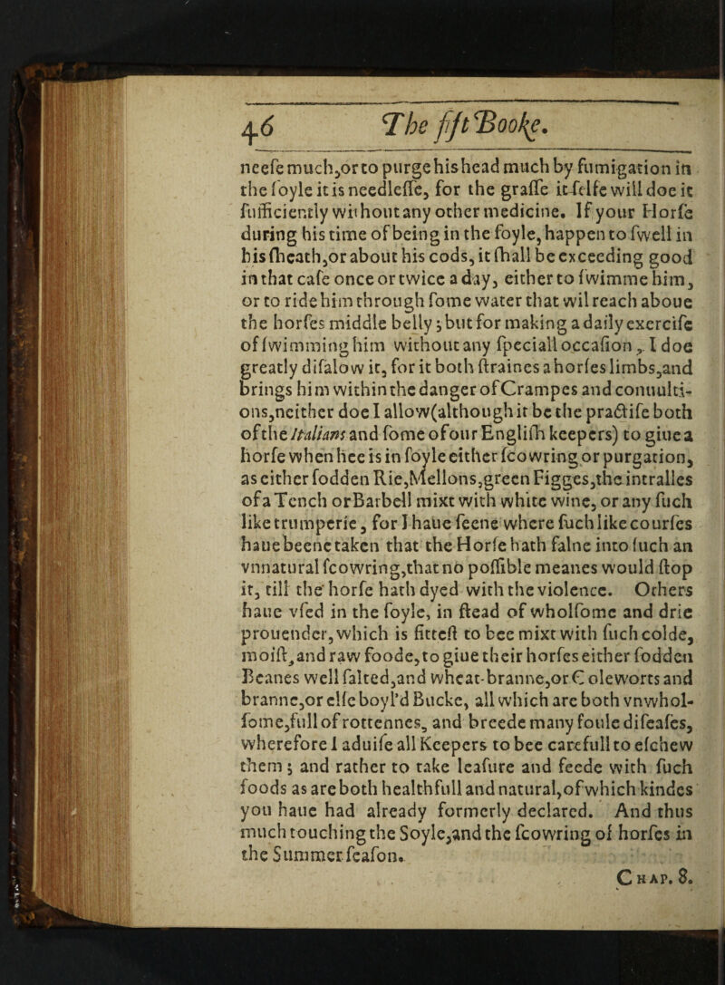 q.6 T he fjt <Bool{e. neefemuchjorto purge his head much by fumigation in thefoyleitisneedleffe, for the graffe ic^Vifc will doe it fufficiently without any other medicine. If your Horfe during his time of being in the foyle, happen to fwell in his fheath,or about his cods, it fhall be exceeding good in that cafe once or twice a day, either to fwimme him, or to ride him through fome water that wil reach aboue the horfes middle belly, but for making a daily exercifc of fwimming him without any fpecialloccafion I doe greatly difalo w it, for it both ftraines a horfes limbs,and brings him within the danger ofCrampes and commit!- ons,neither doe I allow(although it be the pra&ife both ofthcItaliansand fome ofourEngliih keepers) togiuea horfe when lice is in foyle either fco wring or purgation, as either fodden Rie,tViellons5grecn Figges,the incralles of a Tench or Barbell mixt with white wine, or any fuch liketrumperie, for Jhaue feene where fuch like courfes hauebeenetaken that the Horfehath falne intofuch an vnnatural fcowring,that no poflible meanes would flop it, till the' horfe hath dyed with the violence. Orhers fiaue vfed in the foyle, in Read of wholfomc and drie prouendcr, which is fitted: to bee mixt with fuchcolde, moift^and raw foode,to giue their horfes either fodden Beanes well falted,and vvhcat-branne,or C olevvorts and brannc,or clfc boyl’d Bucke, all which are both vnwhol- fome,fullofrottennes5 and breedemany fouledifeafes, wherefore I aduife all Keepers to bee care full to efche w them; and rather to take leafure and feede with fuch foods as are both healthfull and natural,of which kindes you haue had already formerly declared. And thus much touching the Soyle,and the fcowringof horfes in the Summer feafon*