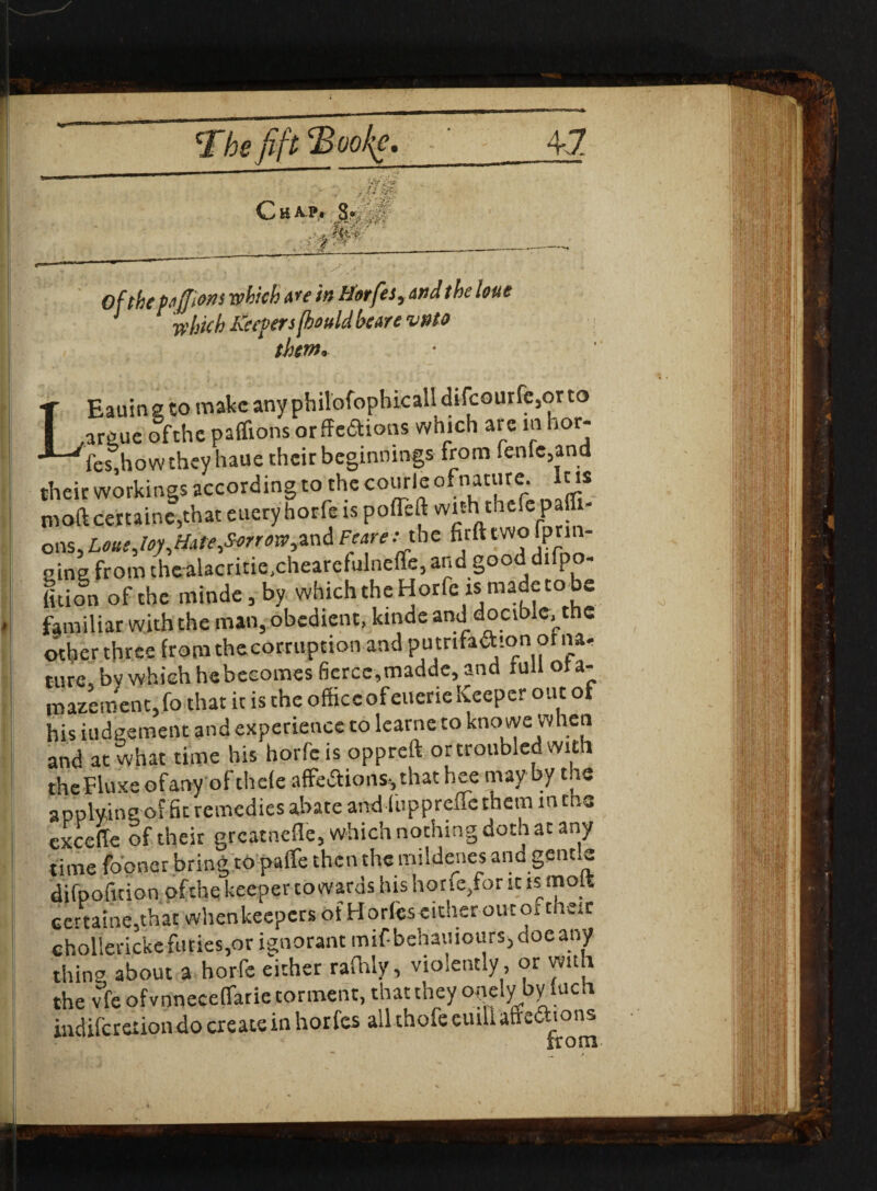 j ' Of the peJJiMS which Are in Harfes, And the lone J which Keepers (beuld heare vnto thm- ♦ ‘ . * , • - * T Eauingtomakcanyphilofophicalldifcourfe,orto I ,argue of the paffions orffe&ions which arc in hor- *^“^fes,hbw they haue their beginnings from fenfe,and their workings according to the courle ofnatl're> lc's m oft certaine,that euery horfe is poileft wi* thefepafiT- ons, Lous Joy,Ihte,Sorrow, and Fertile firft WO fprin- sine from thealacritie.chearefulnefte, and good difpo- lion of the minde, by which the Horfe is made to be familiar with the man, obedient, kmde and docible, the other three from thecorruption and putrifadton or na¬ ture, bv which hebecomes fierce,madde, and lull ota- mazement,fo that it is the office of eucrie Keeper out of his iudgement and experience to learne to knowe when and at what time his horfe is oppreft or troubled with theFluxe ofany of thefe affections*, that hee may by the applying of fie remedies abate and ihppreflethem in the excefte of their grcatnefle, which nothing doth at any time fooner bring topaffe then the mildenes and gentle difpofuion ofthe keeper to wards his horie,for it is mop Gertaine,that when keepers of Horfeseither oiuor t cic ehollerickefuries,or ignorant mifbehamours,doeany thing about a horfe either rafhly, vio,ent,y, or with the vfe ofvnneceflarie torment, that they ouely byluch indiferexion do create in horfes all thofe cuiUaffeaions