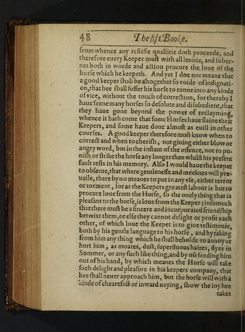 <Ihe iL irom whence any reftiffe quallitic doth proceede, and therefore euery Keeper mull with all Jcnitie, and fober- nesboth in worde and adlion procure the loue of the Isorfe which hekeepeth. And yet I doe not mcanc that a good keeper (hall be altogether fo voide ofindignati- on,that hee fhall liiffer his horfe to runne into any kindc ofvice, without the touch of corrc&ion, for thereby I hauefeene many horfes fo defolutc and difobedienr,that they hauc gone beyond the power of reclayming whence it hath come that fome Horfes haue flainc their Keepers, and fome hauc done almoft as cuill in other courfes. A good keeper therefore muft know when to corredi: and when to cherifla , not giuing either blow or angry word, but in the inftant of the offence, not to pu- nifh or (trike the horfe any longer then whilft his prefent fault refts in his memory. Alfo I would hauc the keeper to obferue,that where gcntlcneffe and meekn.es will pre- naile, there by no mcanes to put in any v(e, either terror ortorment, foras theKeepersgreateft labour is but to procure loue from the Horfe, fo the onely thing that is pleafantto the horfe,is loue from the Keeper jinfomuch thattheremuftbeafinccre andincorporatedfriendfhip betwixt them,orelfe they cannot delight or profit each other, of which loue the Kccpet is to giucteftimonie both by his gentle language to his horfe, and by taking from him any thing which he fhallbeholdc co annoy or hurt him, as rnoates, duft,fuperfluoushaires,flyes in Summer, or any filch like thing,and by oft feeding him out of his hand, by which meanes the Horfe will take fiich delight and pleafure in his keepers company, that hecfhallncuer approach him, but the horfe will with a xindeofchearefuli or inward neying , (how theioyhee ' takes