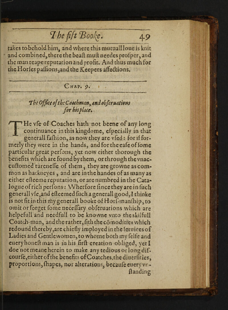 takes tobehold him3 and where this mutuailloueis knit * and combined^ there the bead muftneedcs prof per3 and the man reape reputation and profit. And thus much for theHorlespafIions3andthe Keepers affe&ions. Chap. The Office of the Coachman, and obfer nations for his place. THe vfe of Coaches hath not beetle of any long continuance inthiskingdomc., efpccully in that gcnerall fafhion, as now they are vfed: for if for¬ merly they were in the hands3 and fortheeafeoffome particular great perfons, yet now either thorough the benefits which arc found by them, or through the vnac- Icuftomed rareneffe of them, they are growne as com¬ mon as hackneyes , and are inthchandes of as many as either efteeme reputatio n, or are numbred in the Cata¬ logue of rich perfons: YVherfore fince they are in fuch generall vfe^and efteemed fuch a gencrall good,! thinkc is not fit in this my generall books of Horf-manfhip, to omit or forget fome neceffary obferuations which are helpefull and ncedfiill to be knownc vnto the skilful! Coatch-man3 andthcrather3fiththec6modme$ which redound thereby,are chiefly imployed in the feruices of Ladies and Gentlewomen3 to whome both my felfe and eueryhoneft man is in his firft creation obliged, yeti doe not nieane herein to make any tedious or long dif- courfe3eitherofthe benefits ofCoatchcs<thediucrfuies3 proportions, fhapes3 nor alterations^ bccaufeetiery vr- ftanding