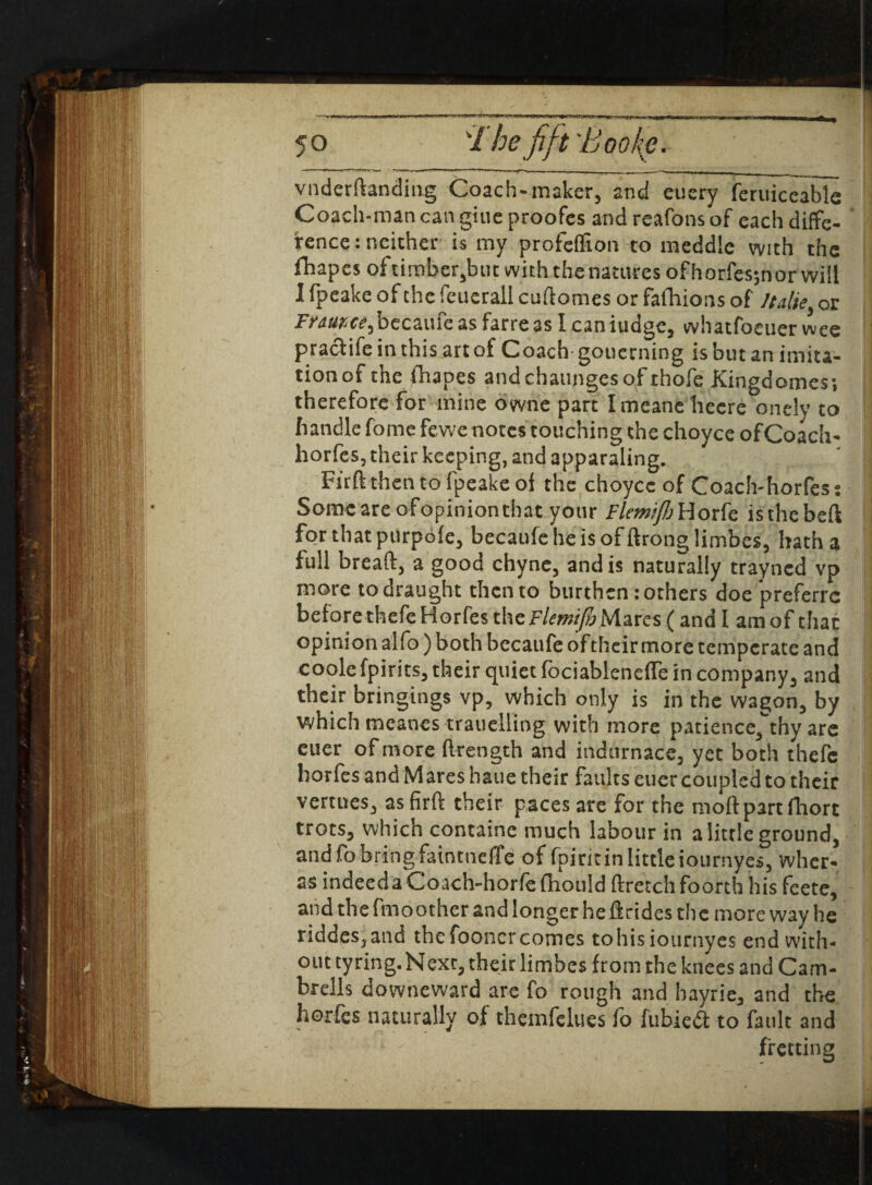 ■ i. i i f --- _— iii i a - -1 _ vnderdanding Coach-maker, and etiery feruiceable Coach-man can giue proofes and reafons of each diffe- fence: neither is my profeffion to meddle with the fliapesoftirnber,but with the natures of horfes;nor will Ifpeakeofthefeuerallcudomesorfafhionsof }talk or Fnwc£-,becaufeasfarre3sl caniudge, whatfocuer wee pracfife in this art of Coach- goucrning is but an imita¬ tion of the fhapes andchaungesof thofe Kingdomes; therefore for mine owne part Imeane hecre onely to handle fome fewe notes touching the choyce ofCoach- horfes, their keeping, and apparaling. Firftthentofpeakeof the choyce of Coach-horfess Some are ofopinion that your Fletnijh Horfe isthebeft for that purpofe, becaufebeisofdronglimbes, hatha full bread, a good chyne, and is naturally trayncd vp more to draught then to burthen: others doe preferrc before thefe Horfes the Flemifo Mares (and I am of that opinion alfo ) both becaufe of their more temperate and coole fpirits, their quiet fociableneffe in company, and their bringings vp, which only is in the wagon, by which meanes trauelling with more patience,thy are euer of more ftrength and indurnace, yet both thefe horfes and Mares haue their faults euer coupled to their venues, asfird their paces are for the mod part fhorc trots, which containe much labour in a little ground, and fo bring faintnefife of fpiritin little iournyes, wher- as indeeda Coach-horfe fhould dretch foorth his fcete, and the fmoother and longer he drides the more way he riddes,and the fooncrcomes tohis iournyes end with¬ out tyring.Next, their limbcs from the knees and Cam- brells downeward are fo rough and bayrie, and the horfes naturally of themfelues fo fubieft to fault and * ' fretting