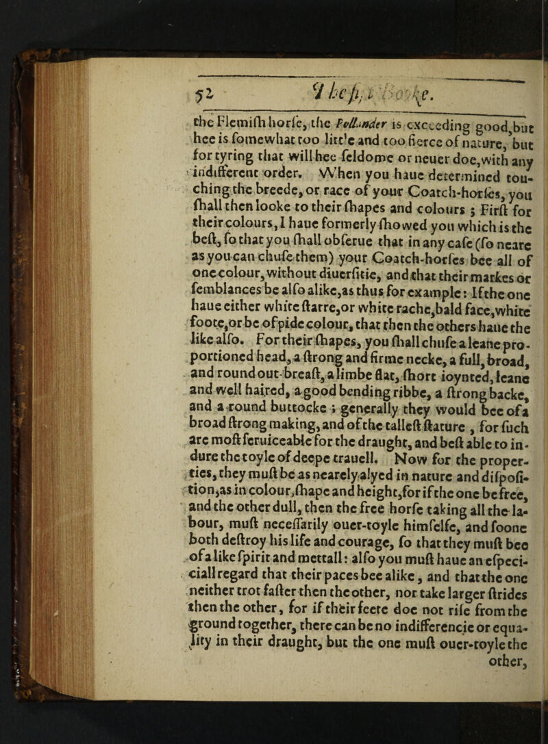 the Flemifh horf'e, the PvlLndtr is exceeding good but hee is foinewhat too litc'e and too fierce of nature, but for tyring that will bee fcldome orneuerdoe,with any ! indifferent order. When you haue determined tou¬ ching the breede, or race of your Coatch-horfes, you (ball then looke to their fhapes and colours ; Firft for their colours, I haue formerly fhowed you which is the beft, fo that you fhall obferue that in any cafe (fo ncare asyoucanchufe them) your Goatch-horfcs bee all of one colour, without diuerfuie, and that their mattes or femblances be alfo alike,as thus for example: Ifthe one haue either white ftarre,or white rache,bald face,white foote.orbc ofpidc colour, that then the others haue the likealfo. For their fhapes, youfhallchufealeanepro- portioned head,a ftrong and firmc necke, a full, broad, and round out breaft, a limbe flat, fhort ioynted, leanc and well haired, a good bending ribbe, a ftrongbacke, and a round buttocke ; generally they would beeofa broad ftrong making, and of the tailed ftaturc , forfuch arc moft feruiceable for the draught, and beft able to in - dure the toyle of deepe traucll. Now for the proper¬ ties, theymuftbeasnearclyalyed in nature anddifpofi- tion,as in colour.fhapc and height,for if the one be free, and the other dull, then the free horfe talcing all the la¬ bour, mud ncceffarily ouer-toyle himfclfc, andfoone bothdeftroy his life and courage, fo that they mtift bee of a like fpirit and mcttall: alfo you muft haue an cfpcci- ciallregard that their paces bee alike, and that the one neither trot fafter then the other, nor take larger ftridcs then the other, for if their feete doe not rife from the ground together, there can be no indiffcrencie or equa¬ lity in their draught, but the one muft oucr-toylethe other.