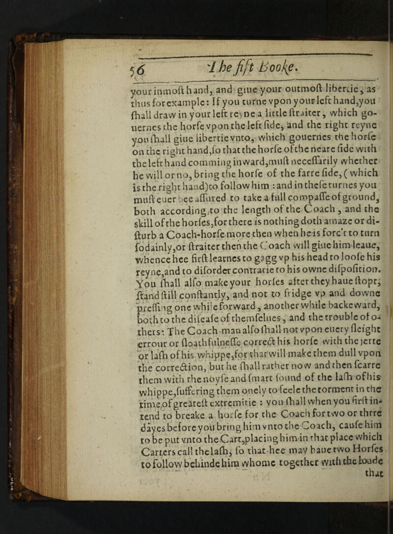 50 j .uz Hf i/ Ijuu/sf' yourinmoft hand, and giue your outmoft liberue, as thus for example: If you turne vponyour left hand, you {hall draw in your left rcyne a little ftr.iitcr, which go- uerncs the horfe vpon the left fide, and the right rcyne you {hall giue libertieynto, which gouernes the horfe on the right hand,fo that the horfe ofchc neare fide with the left hand cornminginward,niuft neceflarily whether he will or no, bring the horfe of the farre fide, (which is the right hand)to follow him : and in thefeturnes you muft cuer bee affined to take a fall compaffeof ground, both according.ro the length of the Coach , and the skill of the horles5for there is nothing doth amaze or di- fturb a Coach-horfe more then when heis forc’t to turn fodainly,or ftraiter then the Coach will giue him leaue, ■whence hee firft leatnes togagg vp his head to loole his rey ne,and to difordcr contrarie to his ownc difpofition. You fhall alfo make your horles alter they haueffopri ftand ft ill conftantly, and not to fridge vp and downe prefir'g one while forward, another while backeward, both to the difeale of themfclues, and the trouble of oa thers: The Coach man alfo fhall not vpon euery Height errour or floathfulneffe correct his horfe with the jerte or lafhofhis whippe,for that will make them dull vpon the correftion, but he fhall rather now and then {carte them with the noyfeand (mart found of the lafh ofhis vvhippe,fuffcring them onely to leele the torment in the tims.ofgreateftextremine : yoiv fhall when you firit in* tend to breake a horlc for the Coach fortwo or thrre day.es before you bring liimvnto the Coach, caufe him to be put vnto theCart,placinghim in that place which Carters call thelafhj fo that hee may hauetwo Horfes to follow beliinde him whornc together with the toade