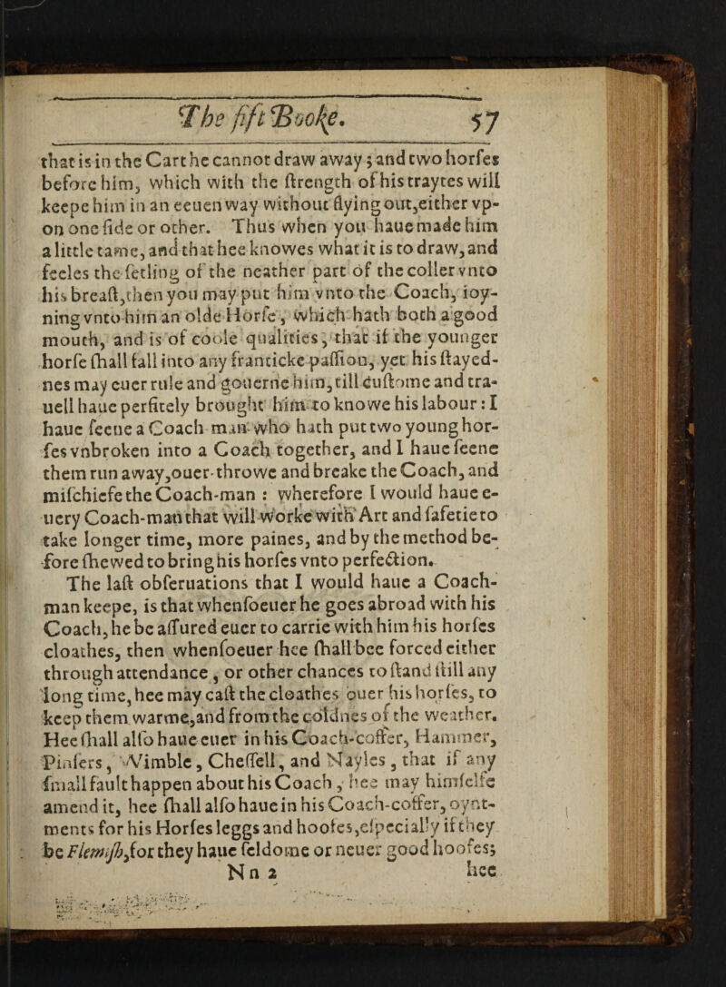 that is in the Cart he cannot draw away $ and two horfes before him^ which with the ftrength of histraytes will keepehim inaneeuenway withoiuflyingoirt3eithervp- on one fide or other. Thus when you haue made him a little tame, and that hee knowes what it is to draw, and fceles the feeling of the neather part of the collet vnto his breaft,then you may put him vnto the Coach, ioy- ningvntohiman oldeHorfe, which hath both a good mouth, and is of coble qualities, that if the younger horfe (hall fall into any franricke pafftan, yet his flayed- nes may euer rule and gouerrie him, till cuftome and tra- uellhaucperfitely brought him toknowehislabour :I haue feeue a Coach man who hath put two young hor- fesvnbroken into a Coach together, and I hauefeene them run away,ouer throwe and breake the Coach, and mifehiefe the Coach-man : wherefore I would haue fi¬ nery Coach-matuhat will worke with'Arc and fafetieto take longer time, more paines, and by the method be¬ fore fhe w;ed to bringhis horfes vnto perfe&ion. The laft obferuations that I would haue a Coach¬ man keepe, is that whenfoeuer he goes abroad with his Coach, he be aflfured euer to carrie with him his horfes cloathes, then whenfoeuer hee (hall bee forced cither through attendance 3 or other chances to ftand flill any long time, hee may caft the cloathes duer his horfes, to keep them warmc,and from the cotdnes of the weather, Hee (hall alto haue cucr in his Coach-coffer, Hammer, Pmfers, Wimble, Cheflell, and Nayles 3 that if any ■fmall fault happen about his Coach , hee may hirnfclie amend it, hee (hall alfo haue in his Coach-coffer, oyrit- ments for his Horfes leggs and hoofe5,efpccial’y it Vicy be Flwifbjiot they haue fcldome or neuer good hoofes; N n 2 hee