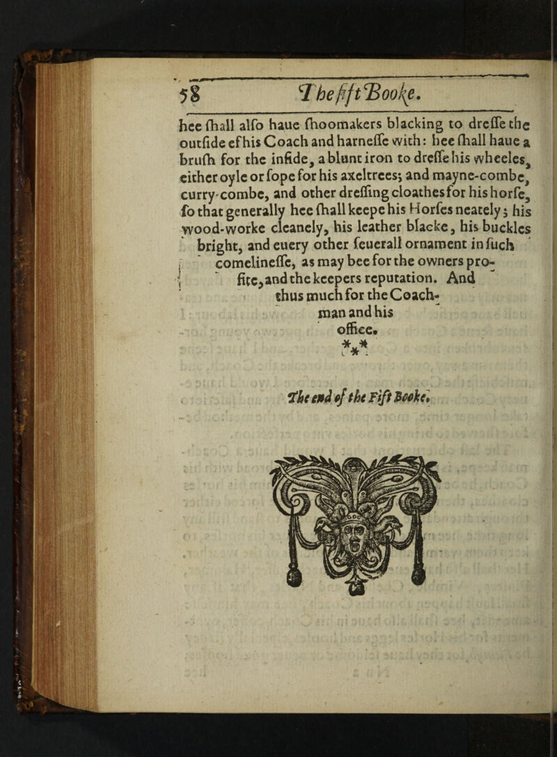 f— ■■■■■■■■■■■ ^>i ■» ■ ■  ■ ri~ ' 1 *~ ' ' hee fhall alfo hauc fhoomakers blacking to drcffethe outfide cf his Coach and harneffc with: hcc fhall haue a brufh for the infide, a blunt iron to dreffehis wheeles, cither oyle or fope for his axeltrces; and mayne-combe, curry-combe, and other dreffing cloathes for his horfc, fo that generally hce fhall keepe his Horfesncately; his yvood-worke clcanely, his leather blacke, his buckles bright, and euery other feuerall ornament in fuch r ' comelinefle, as may bee for the owners pro- | fitc,and the keepers reputation. And < thus much for the Coach¬ man and his office. Ihe end ejthe Fift Peeke'.
