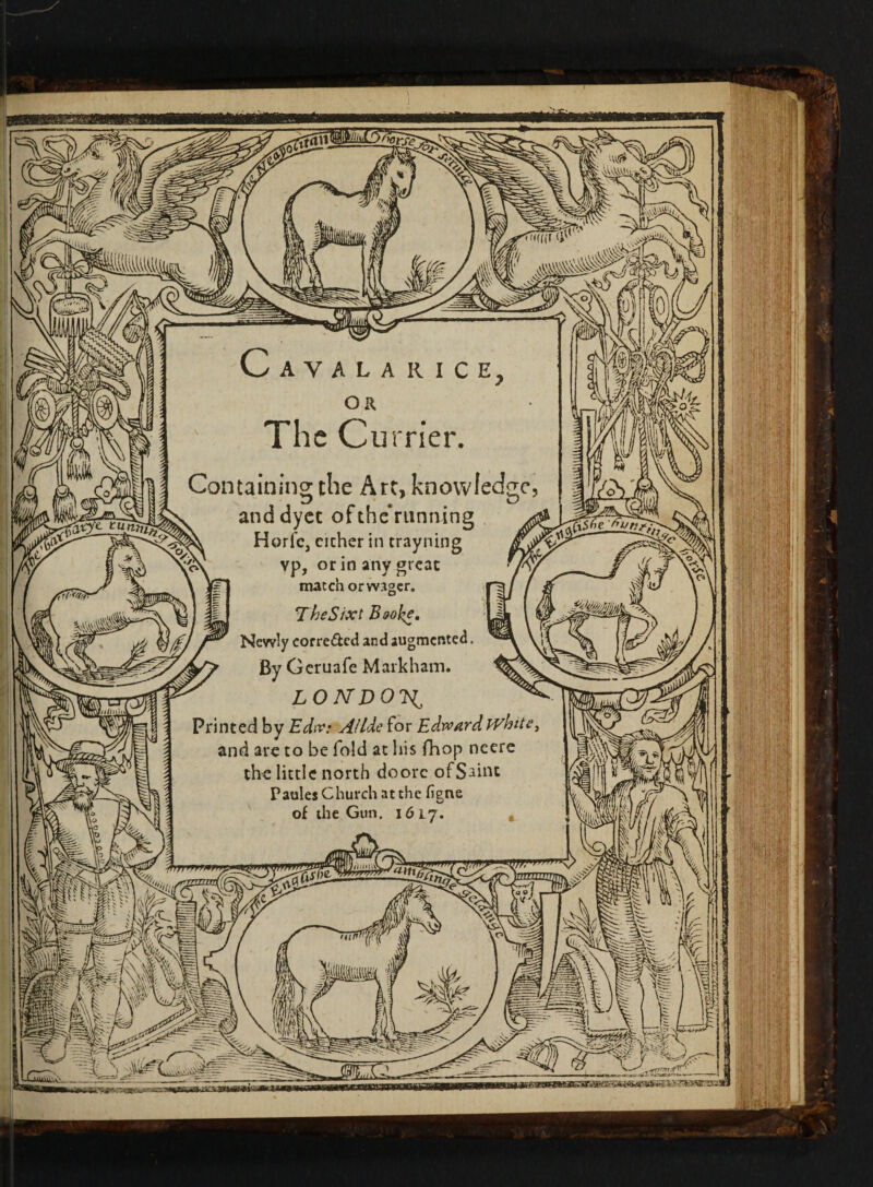 % AYALA RICE, OR The Currier. Containing the Art, knowledge, anddyec ofthe’rutming Horfcj cichcr in trayning vp, or in any great match orwager. \TheSixt Bwke, Newly corre&ed and augmented. By Geruafe Markham. LONDON^ Printed by Edw: Allde for Edward whit- and are to be fold at his fhop neere the little north doorc of Saint Paules Church at the figne of the Gun. 1617. ci$6e 'Gun?. ■tfrrrrrrrmnr. {Cl