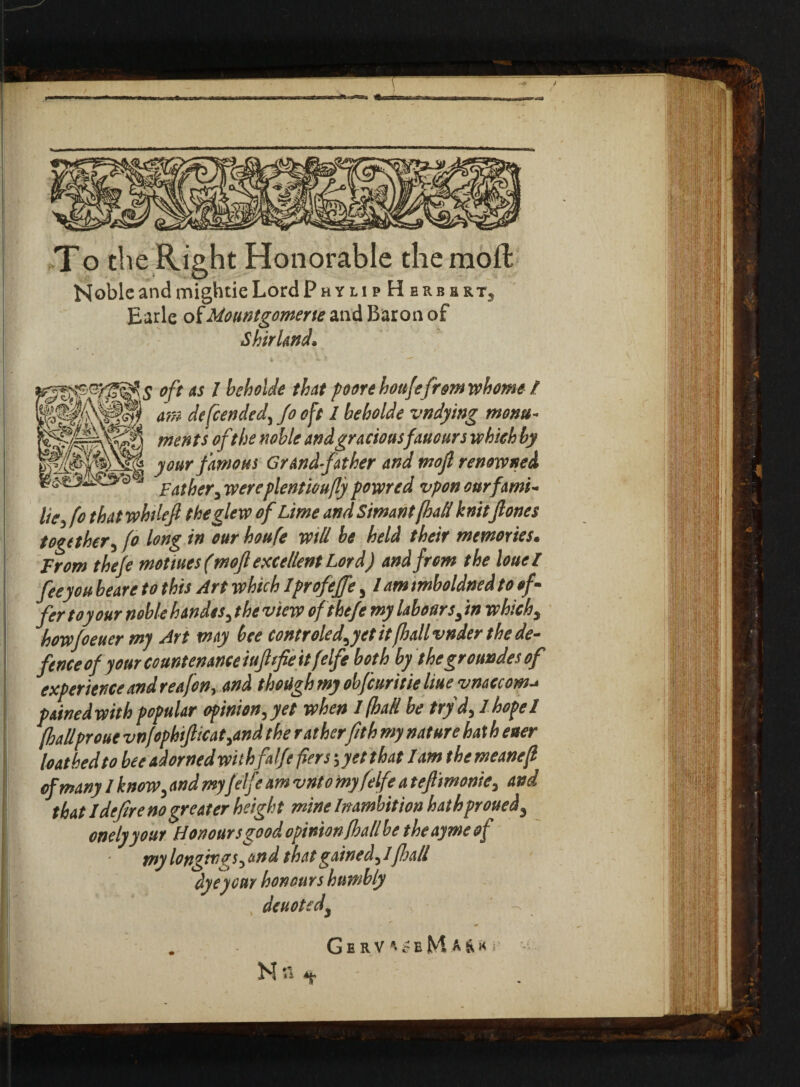 T o the Right Honorable the mo ft NobleandmightieLordpHYtip H erbert3 Earle ofMountgomerte and Baron of Shir land* °ft as I heholde that poore houjefr&m whome / am defended, Jo oft 1 beholde vndying monu¬ ments oft he noble and graciousfauours which by your famous Grandfather and mojl renowned Father, wereplentioufly powred vpon cur farm- liefto thatwhileft theglew of Lime and Sim ant [hall knitjlones together, fo long in ourhoufe will be held their memories. From theje motives (moft excellent Lord) and from the louel feeyou beare to this Art which IprofeJJe, / am imboldned to oft fer toy our noble h Andes, the view ofthefe my labours, in which, howfo ever my Art may bee controled,yet it (hall vnder the de¬ fence of your countenance tuft fie it felfe both by thegroundesof experience and reafon, and though my obfeuritie live vnaccom-* pained with popular opinion,yet when I (hall be try d, 1hope 1 (hallproue vnftphificat,and the ratherfith my nature hath ever loathed to bee adorned withfalje fiers 5 yet that lam the meanef of many 1 know, and myfelfe am vnto my felfe a tefiimonie, and that 1 defire no greater height mine Inambition hath proved* onely your Honours good opinion (hall be the ayme of my long™ns, and that gained,!ft all