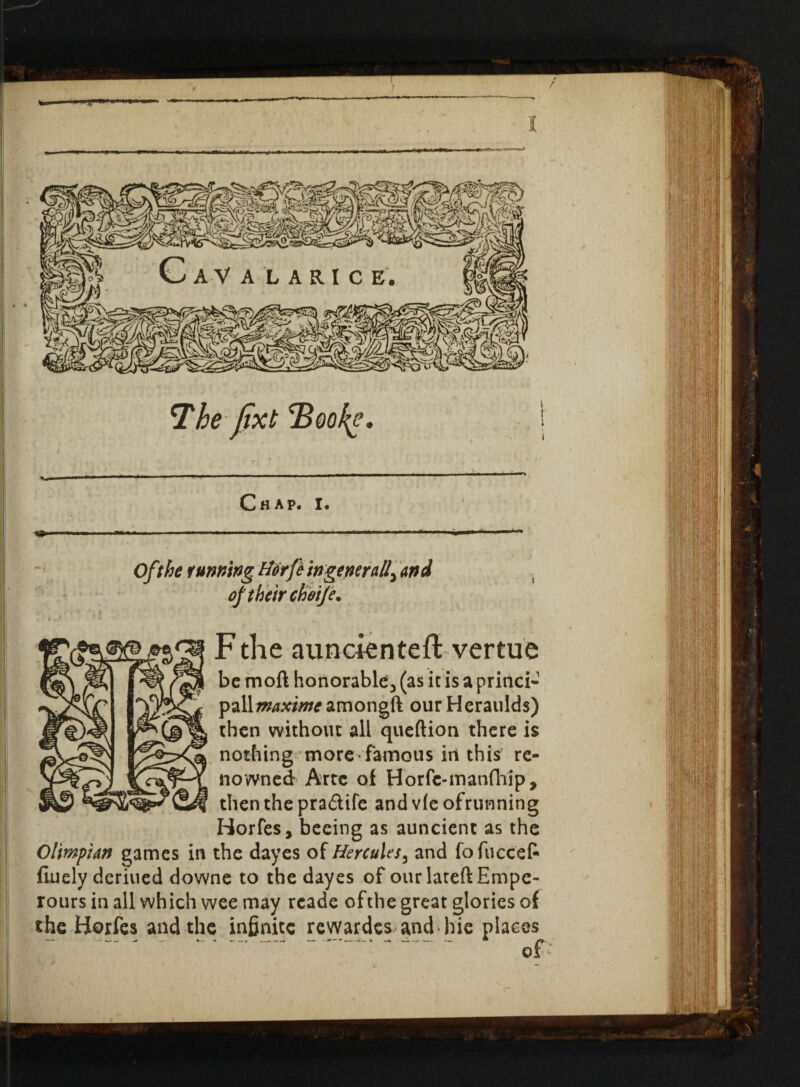 w The jixt Book?. C fl A Pi I • Oft he tunning Horfe ingeperaiand of their chotje. F the aimcientefl vertue be mod honorable^ (as it is a princi- pall^x/warnongft ourHeraulds) then without all queftion there is nothing more famous in this re¬ nowned Arte of Horfc-manfhip, then the pra&tfe andvfeofrunning Horfes, beeing as auncient as the Ol'wpian games in the dayes of Hercules3 and fofuccef* finely deriued downe to the dayes of our lateftEmpe- rours in all which wee may reade of the great glories of the Horfes and the infinite rewardes and hie places ■— ■—■ •_» * — —« ___——• >—• .— —« /> of