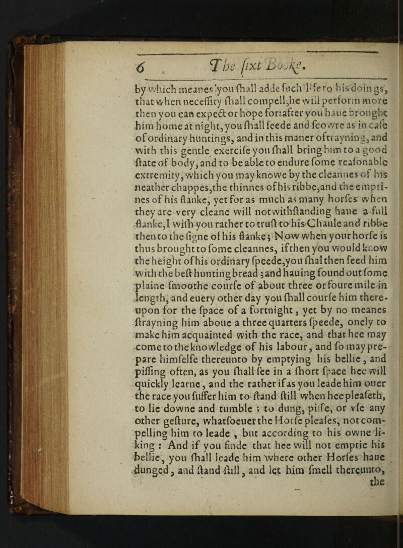 by which meanes'you fhail addefuch bfero his doings, that when necetflty fhail compell,hc will perform more then you can expe&orhope fonafteryou haue brought him home at night, you fhail feede and fco wre as in cafe of ordinary huntings, and in this maner oftrayning, and with this gentle exercife you fhail bring him to a good ftateof body, and to be able to endure fome teafonable extremity, which you may knowe by the cleannes of his neathcr chappes,the thinnes ofhisribbe,and theernpti- nesof his flanke, yetforas much as many horfes when they are very cleanc will notwithftanding haue a full flanke,! wifb you rather to truft to his Chaide and ribbe then to the figne of his flanke $ Now when your horfe is thus brought to fome cleannes, ifthen you would know the height of his ordinary fpeede,you thal then feed him with the beft hunting bread 5and hauing found out fome plaine fmoothe courfe of about three orfouremile in length, and euery other day you fhail courfe him there¬ upon for the fpacc of a fortnight, yet by no meanes ftrayning him aboue a three quarters fpeede, onely to make him acquainted with the race, and thathee may come to the knowledge of his labour, and fo may pre¬ pare himfelfe thereunto by emptying his bellie, and pilling often, as you fhail fee in a fhort fpace hce will quickly learne, and the rather if as you leadehimouer the race you fuffer him to Hand ftill whenheepleafeth, to lie downe and tumble > to dung, pilTe, or vfe any other gefture, whatfoeuerthe Hotfepleafes, notcom- pelling him to leade , but according to his owne li¬ king : And if you finde that hee will not ernptie his bellie, you fhail leade him where other Horfes hatie dunged j and Hand ftill, and let him fmell thereunto, the