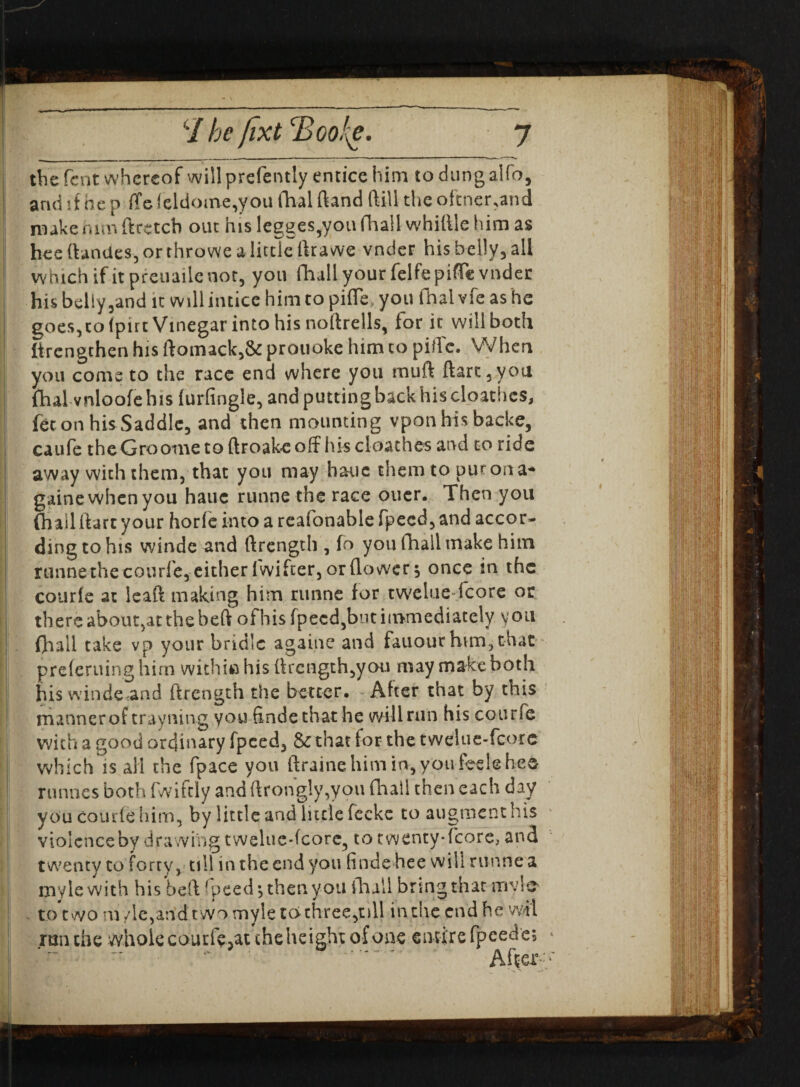 • \ '/ be fixt <Boo!{e. 7 the lent whereof will prefently entice him todungalfo, arid if he p ffe (eldome,you fhai ftand ftill the oftner,and make mm ftretcb out his legges^you fhail whittle him as hee ftandes, or throwe a little ftrawe vnder his belly, all Which if it preuaile not, you fhall your felfepiffe vnder his belly,and it will intice him to pifle* you fhai vfe as he goes, to fpirt Vinegar into his noftrells, for it will both lirengthen his ftomack,& prouoke him to pittc. When you come to the race end where you mutt ftart,yoti fhai vnloofe his furfingle, and putting back his cloathes, fee on his Saddle, and then mounting vpon his backe, caufe theGroome to ftroakc off his cloathes and to ride away with them, that you may hauc themtopurona* gaine when you hauc runne the race oner. Then you (hail ttart your horfe into a reafonable fpecd, and accor¬ ding to his winde and ftrength , fo you fhall make him runne the courle, either fwifter, or flower $ once in the courfe at leaft making him runne for twelue-fcore or there about,at the beft ofhis fpecd,but immediately you fhall take vp your bridle againe and fan our him, that preferuing hirn within his ttrength,you may make both his winde and ftrength the better. After that by this manner of trayning you findethat he will run his courfe with a good ordinary fpeed, & that for the twelue-fcorc which is all the fpace you ftrainehimin,you feelehee runnes both fwiftly and ftrongly,you fhall then each day you courfe him, by little and little fccke to augmenthis violence by drawing twelue-fcore, to twenty* fcore, and twenty to forty, till in the end you finde hee w ili runne a mylewith his beft fpeed’, then you fhall bring that mylc* to two m vie,and two myle tc> three,oil in run the whole courfe,at cheheight of one me end ne w entire fpcede; *