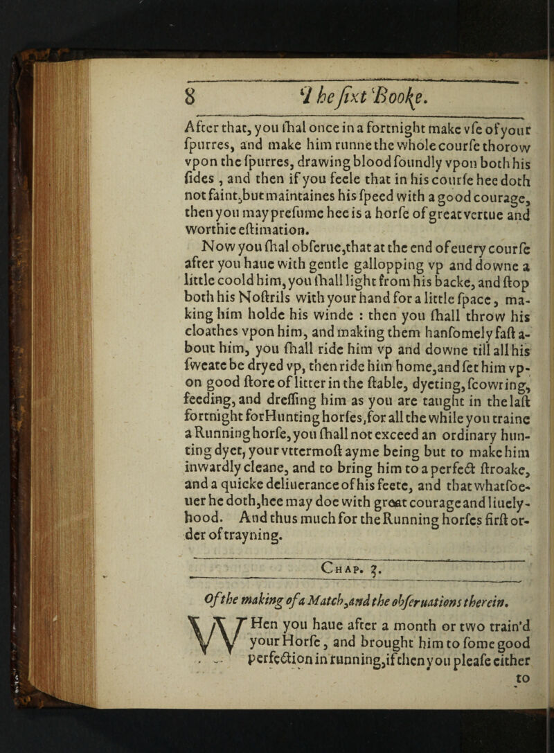  *  I !■ I I M After that, you thal once in a fortnight make vfe of your fpurres, and make him runne the whole courfethorow vpon the fpurres, drawing blood foundly vpon both his fides , and then if you feele that in his courfe hee doth not faint^butmaintaines his fpeed with a good courage, then you may prefume hee is a horfe of great vertue and worthie eftimation. Now you fhal obferue,that at the end ofeuery courfe after you haue with gentle gallopping vp anddownea little coold him, you fhall light from his backe, and (top both his Noftrils with your hand for a little fpacc, ma¬ king him holdc his winde : then you (hall throw his cloathes vpon him, and making them hanfomelyfafta- bout him, you fhall ride him vp and downe till all his fwcatc be dryed vp, then ride him home,and fet him vp¬ on good ftore of litter in the (table, dycting,fcowring, feeding, and drclfing him as you are taught in thelaft fortnight forHunting horfes/or all the while you traine a Running horfe, you fhall not exceed an ordinary hun¬ ting dyet, your vttermoft ayme being but to make him inwardly cleane, and to bring him toaperfeft ftroake, andaquickedcliueranceofhisfeete, and tbatwhatfoe- tier he doth,hce may doe with grojat courageand liuely- hood. And thus much for the Running horfes firft or¬ der of trayning. __Chap. Ofthe making of a Match ^and t he obfer not ions therein* WHcn you haue after a month or two train’d your Horfe, and brought himtofomegood - - perfe6tion in running,ifchenvou pleafe either to