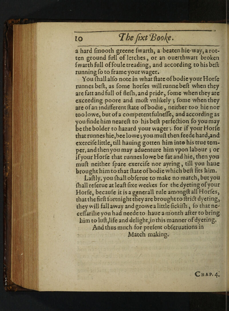 a hard finooth greenc fwarth, a beaten hie* way, a rot¬ ten ground full of letches, or an ouerthwart broken fwarthfull offoule treading, and according to his beft running fo to frame your wager, Youfhallalfo note in what ftate ofbodic your Horfe runnes beft, as fomc horfes willrunnebeft when they are fatt and full of flefh, and pride* fome when they are exceeding poore and molt vnltkely $ fome when they are of an indifferent ftate ofbodie, neither too hie nor toolowe, but of a competentfulncfle, and according as you finde him neareft to his beft pcrfc&ion fo you may be the bolder to hazard your wager y for if your Horfe that runnes hie,bee lo we j you muft then feede hard,and exercifelittle, till hauing gotten him into his true tem¬ per,andthenyou may aduenture him vpon labour 5 or ifyour Horfe that runnes lo wc be fat and hie, then you muft neither fpare exercife nor ayring, till you haue brought him to that ftate of bodie which beft fits him. Laftly, you fhall obferue to make no match, but you {hall referue at leaft fixe weekes for thedyetingofyour Horfe, becaule it is a gencrall rule amongft all Horfes, that the firft fortnight tfiey are brought to ltricT: dyeting, they will fall away and growc a little fickifh, fo that ne^ ceftarihe you had ncede to haue a month after to bring him to luft,life and delight,io this manner of dyeting, And thus much for prefent obferuations in 7 Match making. C H A P« i-