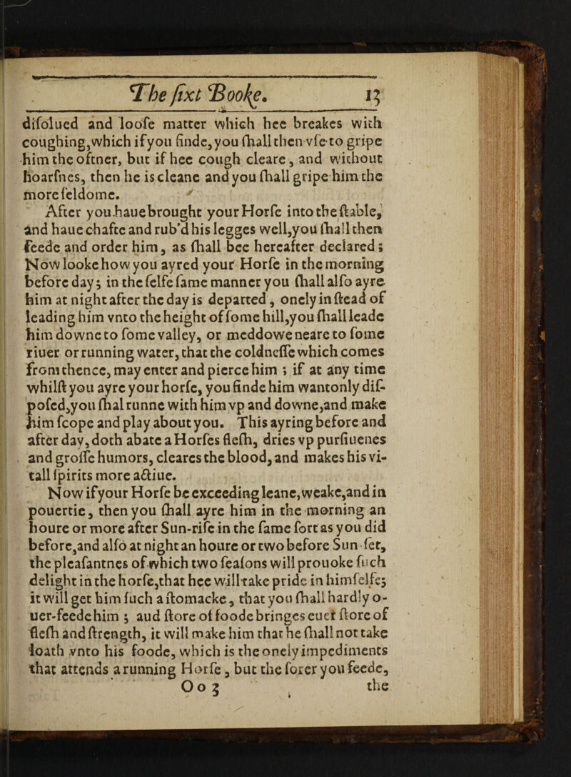 *The fixt'Bookg, 13 difolued and loofe matter which hec breakes with coughing, which ifyou findc,you fhall then vie to gripe him theoftner, but if hee cough cleare, and without hoarfnes, then he is cleane and you (hall gripe him the morefeldomc. y After youhauebrought yourHorfe into the ftable, and haue chafce and rub’d his legges well,you (hall then feede and order him, as (hall bee hereafter declared; Nowlookehowyou ayred your Horfe in the morning before day; in the felfe fame manner you (hall alfo ayre him at night after the day is departed, onclyinftead of leading him vnto the height of feme hill,you (halt leadc him do wne to feme valley, or meddoweneareto fome r iuer or running water, that the coldnefle which comes from thence, may enter and pierce him ; if at any time whilft you ayre your horfe, you finde him wantonly dif- pofcd,you fhal runne with him vp and downe,and make Jiim fcope and play about you. This ayring before and aftfcr day, doth abate aHorfes fle(h, dries vp purfiuenes and grorfe humors, cleares the blood, and makes his vi- tall fpirits more aftiue* N ow ifyour Horfe be exceeding leane, weake,and in pouertie, then you fhall ayre him in the morning an houre or more after Sun-rifcin the fame fort as you did beforehand alfo at night an houre or two before Sun fet, the plcafantnes of which two fea(ons will prouoke fuch delight in the horfe,that hce willtake pride in himfelfe; it will get him fuch aftomacke, that you fhall hardly o- uer-feedehim ; aud (lore oHoodebringescuer (loreof fle(h and ftrength, it will make him thar he (hall not take loath vnto his foode, which is the onely impediments that attends arunning Horfe, but the (brer you feede, O03 ; the