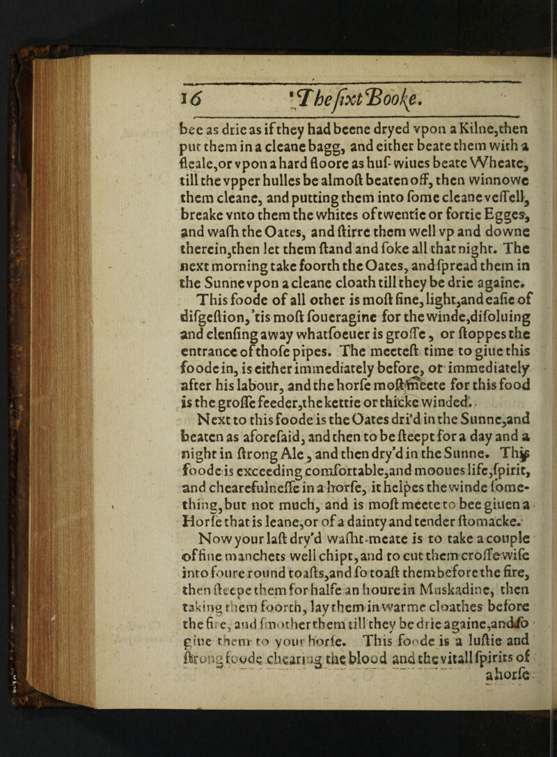 bee as drie as if they had beene dryed vpon a Kilne,then put them in a cleane bagg, and either beate them with a fleale,or vpon a hard floore as huf* wiues beate Wheate, till the vpper hulles be almoft beaten off, then winnowe them cleane, and putting them into fome cleane veffell3 breake vnto them the whites oftwenric or fortie Egges^ and wafh the Oates, and ftirre them well vp and do wne therein3then let them ftand and foke all that night. The next morning take foorth the Oates, and fpread them in the Sunne vpon a cleane cloath till they be dric againc. Thisfoode of all other ismoftfine,light,andeafieof difgeftion,h:ismoftfoucragine forthewinde,difoluing and clenfingaway whatfoeueris groffc , or ftoppesthe entrance ofthofe pipes. The mecteft time togiuethis foodc in, is either immediately before, ot immediately after his labour, and the horfe mofMneete for this food is the grofTefeeder,thekettie or thitke winded. - Next to this foode is the Oates dri’d in the Sunne,and beaten as aforefaid, and then to be fteept for a day and a night in ftrong Ale , and then dry’d in the Sunne. Thjp fo o d c i s exc eedi n g c o mfor t abl e,a n d m oou es 1 i fe ,fp ir i t, and chearefulneffe in a horfe, it helpes the winde fome- thingjbut not much, and is moftmecteto beegiuena Horfe that is leane,or of a dainty and tender ftomacke. Now your laftdry'd wafht-mcate is to take a couple of fine manchets well chipt, and to cut them croffe wife into foure round toads,and fotoad thembefore the fire, then fteeue them forhalfe anhoure in Muskadine, then taking them foorth, lay them in warme cloathes before the fire, and (mot herthem till they be drie againe,and*fo gtue them to your horfe. This fo^de is a luftie and ftrong foode .cheating thcblood and thevitallfpirits of a horfe