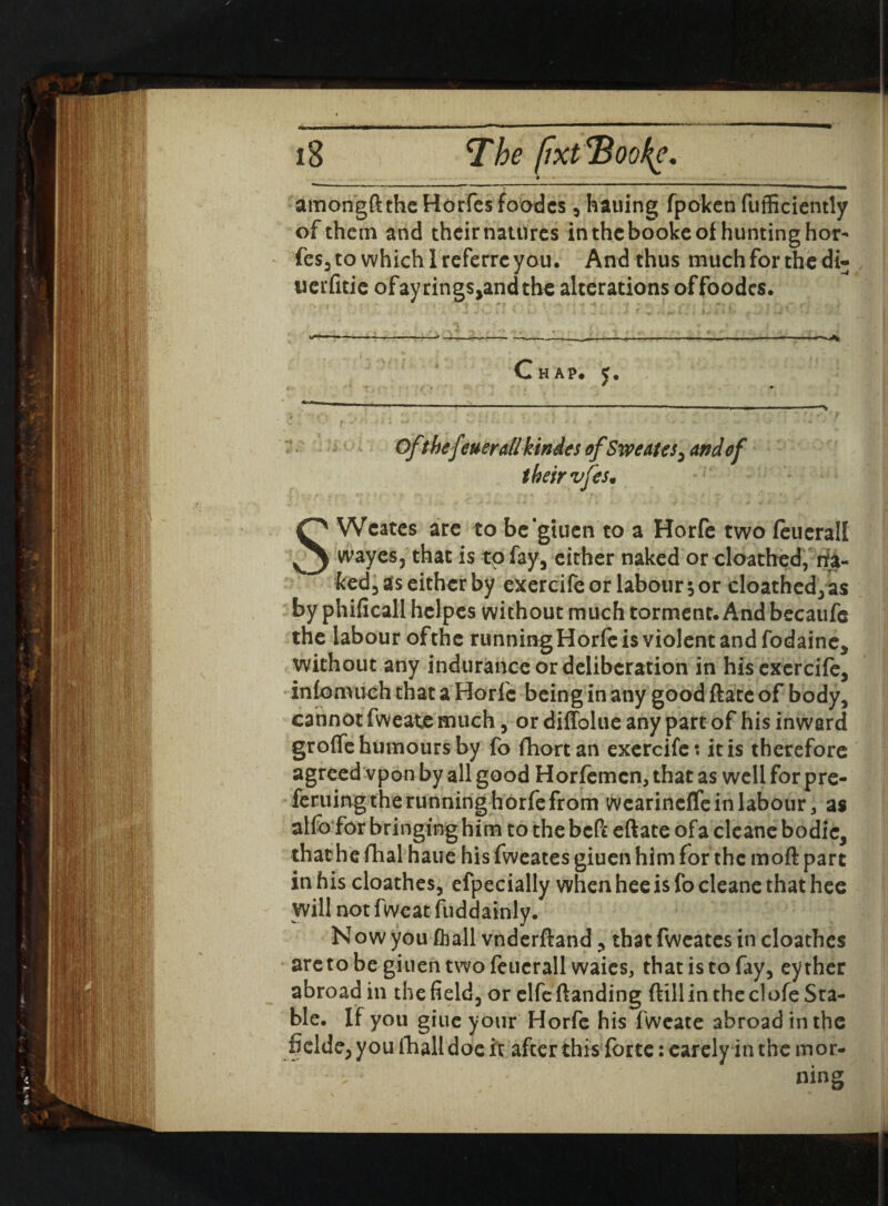 amongft the Horfes foodcs , hauing fpoken diffidently of them and their natures in the booke of hunting hor¬ fes, to whichlreferrcyau. And thus much for the di- uerfitie ofayrings,andthe alterations of foodcs. Chap. Of thef werallkindes of Sweates, and of their vfes* SWeates are to be'giuen to a Horfe two feuerall wayes, that is tpfay, either naked or cloathed, na¬ ked, as either by exercifeor labour 5or cloathed,as by phificall helpes without much torment. And becaufe the labour ofthc runningHorfe is violent and fodaine, without any indurance or deliberation in his exercife, infomuch that a Horfe being in any good date of body, cannot fweate much, or diffolue any part of his inward groffe humours by fo fhortan exercife: it is therefore agreed vpon by all good Horfemcn, that as well forpre- feruing the running horfe from wearineffe in labour, as alfo for bringing him to the bed eftate ofa cleane bodic, that he dial haue his fweatesgiuenhimfor the mod part in his cloathes, efpecially when hee is fo cleane that hee will not fweat fuddainly. Now you fliall vnderdand , that fwcates in cloathes aretobegiuen twofeucrall waies, that is to fay, eyther abroad in the field, or elfedanding dill in the cl ofe Sta¬ ble. If you giue your Horfe his fweate abroad in the fielde, you Ihall doe it after this forte: earely in the mor- - . ; ning