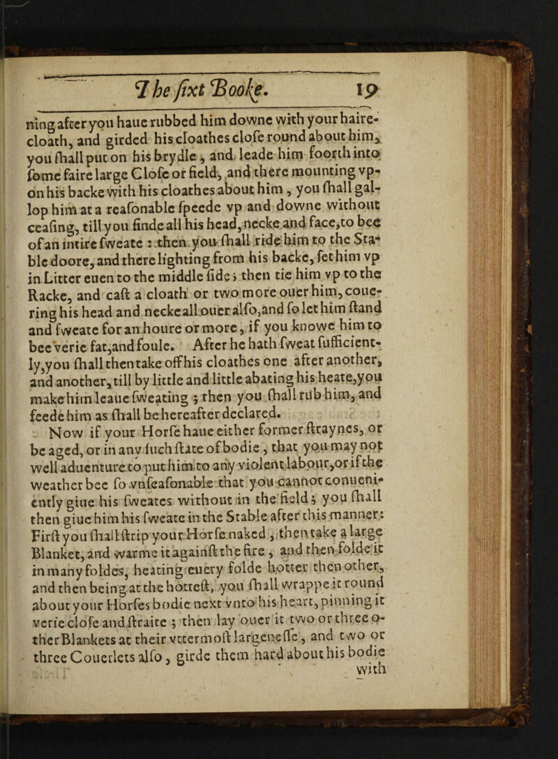 7 he fixt 2> ooke. I p mug after you haue rubbed him downe withyour haire- cloath, and girded his eloathes clofe round about him, you fhall put on bisbrydle , andHeade him foorthinto feme faire large CLofc or field, and there mounting vp- onhisbackewith his eloathes about him, you fhall gal¬ lop him at a reafonable fpeedc vp and downe without ceafing, till you findeall his hcad,necke and face,to bee of an intire fweate *-then yon fhall ride him to theSta* blc doore, and there lighting from his backc,fethim vp in Litter euen to the middle fide > then tie him vp to the Racke, and caft a cloath or two more ouer him, coue- ring his head and neekeall oucr alfo,and fo let him (land and fweate for an houre or more 5 if you knows him to bee veric fat,andfoule. After he hath fweatfufficient- ly3you fhall then take off his eloathes one after another, and another, till by little and little abating his heate,you makehim leauefweating ; then you fhall rub him, and feede him as fhall be hereafter declared. Now if your Horfe haue either former ftraynes, or be aged, or in anv Inch date of bodie, that you may not well adiienture to put him to any violent labour,or if the weather bee fo vnfeafonable that you cannot conueni- ently giue his fweates without in the fields you fhall then giue him his fweate in the Stable after this manner: Firft you (hall ftrip your Horfe naked , thentake a large Blanket, and warme itagainft the fire , and then folde it in many foldes3 heating eucry folde hotter then other,, and then being at the hotreft, you fhall wrappe it round about your Horfes bodie next vnto'his heart, pinning it verieclofeandftraice ; then lay oucr it twoorthreeo- therBlanketsat their vtxermoft largeneflc, and two or three Couerlets ajfo, girdc them hard about his bodie ' ' with5