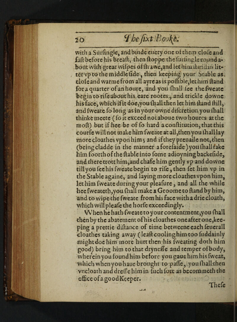 with a Surfingle3 and binde euery one of them dole and faft before his breaft, then ftoppe the furfingie round a- boiit with great wifpes of ftrawe3and let him dan din lit* , tervp to the middle fide, then keeping your Stable as. dole and warmefrom all ayreas is poflible,let him (land foraquarter ofanhoure, and you (Trail fee thefweatc begin to rife about his eare rootes , and trickle downc his face, which ifit doe,you (hallthen let him ftand ftill, and (weate fo long as in your owne dtferetian y ou fhall thinke meete (fo it exceed not aboue two hourcs at the naoft) but if hee be of fo hard aconftuucion3that:this courfe will not make him fweate at all3thenyou lTnalllay more cloathes vpon him s and if they preuaile not, then (being cladde in the manner a forefaide) you fhall take him foorthoftheftable into fome adioyningbackefidc, and there trott him,and chafe him gently vp and downc tiilyoufeehis fweate begin to rife , then fee him vp in the Stable againe, and laying more cloathes vpon him, let him fweate during your pleafurc, and all the while hee fweateth,you fhall make a Groometo ftand by him, and to wipe the fweate from his face with a drie cloath, which will pleafe the horfe exceedingly. W hen he hath fweate to your contentment,y on fhall then by the abatement of his cloathes oneafterone,kce- ping a prettie diftance of time betweeneeach feuerall cloathes taking away (leaftcoolinghimtoo fuddainly mightdochim more hurt then his fweating doth him good) bring him to that dryneffe and temper of body, wherein you found him before you gaue him his fweat, which when you hauc brought to pafle, youfhallthen vncloath and drefle him in fuch fort as becommeth the Thefe office ofa good Keeper.