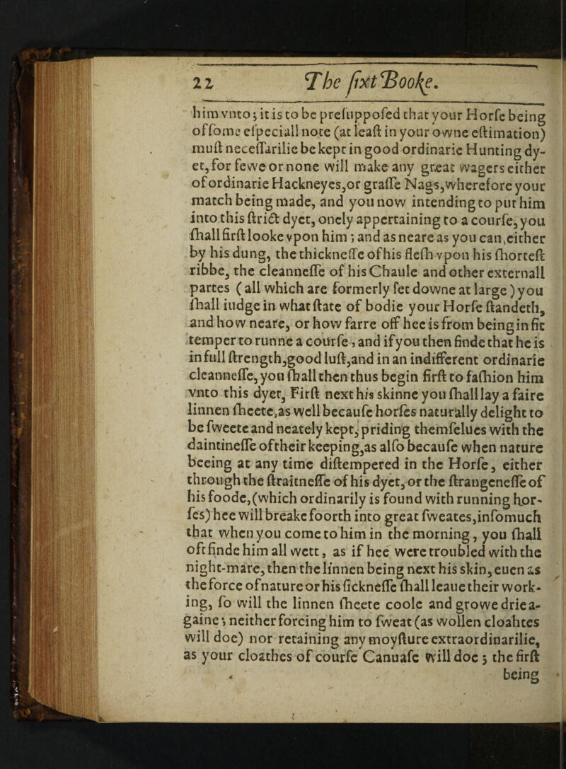 ’ - 1 “ 1 1 « him vnto ^ it is to be prefuppofed that your Horfe being offome efpeciall note (at leaft in your owne eftimation) muft neceffarilie be kept in good ordinarie Hunting dy- ct3for feweornone will make any great wagers cither of ordinarie Hackneyes3or grafte Nag$3wherefore your match being made, and you now intending to put him into this ftri£t dyet3 oncly appertaining to a courfe3 yon fhali firft looke vpon him *, and as neare as you can .either by his dung, the thickneffe ofhis flefh vpon his fhorceft ribbe, the cleannefte of hisChaule and other externall partes ( all which are formerly fet downe at large) y ou fhali iudgein whatftate of bodie your Horfe ftandeth, andhowneare, orhowfarre off heeisfrombeinginfic temper to runne a courfe, and ifyon then finde that he is in full ftrength,good luft3and in an indifferent ordinarie cleannefte, you (hall then thus begin firft to fafhion him vnto this dyet, Firft next his skinne you fhali lay a faire linnen fheetc.as well becaufe horfes naturally delight to be fweetcand neately kept, priding themfelues with the daintineffe oftheir keepings alfo becaufe when nature beeing at any time diftempered in the Horfe, either through the ftraitnefle ofhis dyet3 or the ftrangenefleof his foodc,(which ordinarily is found with running hor- fes) hee will breakefoorth into great fweates,infomuch that when you come to him in the morning, you fhali oft finde him all wett, as if hee were troubled with the night-mare, then thclinnen being next his skin,eucn as the force ofnature or his ftckneflc fhali leaue their work¬ ing, fo will the linnen fheete code and growedriea- gaine •, neither forcing him to fweat (as wollen cloahtes will doe) nor retaining any moyfture extraordinarily, as your cloathes of courfe Canuafe will doe 5 the firft . ‘ being •