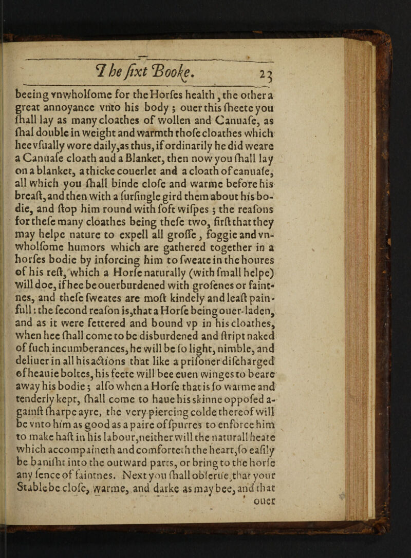 »«— , _ __ _ beeingYnwholfomc for theHorfes health, the other a great annoyance vnto his body 5 ouer this fheete you fhall lay as manycloathes of wollen and Canuafe, as fhai double in weight and warmth thofe cloathes which hee vfually wore daily,as thus, if ordinarily he did weare a Canuafe cloath and a Blanket, then now you fhall lay on a blanket, athickecouerlct and a cloath of canuafe, all which you (hall binde clofe and warmc before his breaft, and then with a furfingle gird them about his bo- ! die, and flop him round with foft wifpes $ the reafons for thefe many cloathes being thefc two, firft that they may helpc nature to cxpell all grofTc, foggieandvn- wholfbmc humors which are gathered together in a horfes bodie by inforcing him tofweateinthehoures of his reft, which a Horfc naturally (withfmallhelpe) will doe, if hee be ouerburdened with grofenes or faint- Ines, and thefe fweates are moft kindely and leaft pain¬ full : the fccond rcafon is,that a Horfe being ouer-laden, and as it were fettered and bound vp in his cloathes, when hee fhall come to be disburdened and ftript naked of fuch incumberances, he will be fo light, nimble, and deliuerin allhisa&ions that like aprifonerdifeharged ©fheauie boltes, his feete will bee euen winges to beare away his bodie; alfo when a Horfe that is fo waime and tenderly kept, fhall come to haue his skinne oppofed a- gainft iharpeayre, the very^iercingcolde thereof will be vnto him as good as a paire of fpurres to enforce him to make haft in his labour,neither will the naturall heate which accompaineth and comfortcth the heart,(o eafily be banifhc into the outward parts, or bring to the horfe any fence of faintnes. Next you fhall obferue^thar your Stable be clofe, warme, and darke as may bee, and that ' ouer