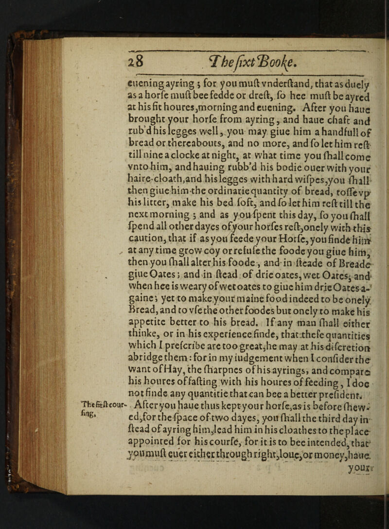 z& ThefitJftcour fing, <ThefixtcBooke. — - - — - -- .— « Alieningayring ; for youmuft vnderftand, thatasduely asahorfemuftbeefeddeor dreft,.fo hee muftbeayred at his fit houres,morning and cuening. After you haue brought your horfe from ayring, and haue chafe and rub’dhislegges welly you may giue him ahandfullof bread or thereabouts, and no more, andfolethimrcft- till nine a clocke at night, at what time you (hall come vntohim, and hailing rubb’d his bodieouer with your haire cloach,and hislegges with hard wifpes,you fhall* thengiue him theordinatiequantity of bread, toflfevp- his litter, make his bed foft, and fo let him reft till the next morning ; and as yoiHpent this day, Jo you (hall fpend all other dayes ofyour horfes reft,oncly with this caution, that if as you feede your Horfe, you finde him at any time grow coy or refufe the foode you giue him, then you fhall alter his foode , and in iteade of Breads giue Oates; and in ftead of drie oates, wet Oatcs^ and when hee is weary of wee oates to giue him drieOates gains; yet to make your maine food indeed to be onely Bread, and to vfe the other foodes but onely to make his appetite better to his bread. If any man fhall either thinke, or in his experience finde, thatithefe quantities which I preferibe are too great jhe may athisdiferetion abridge them: for in my Judgement when l confider the want of Hay, the fharpnes of his ayrings, and compare} : hishourcsoffafting with his houres of feeding, Idoe not finde any quantitie that can bee a better president. • After you haue thus kept your horfe,as is before (hew- ed,for the fpace of two dayes, you fhall the third day in ftead of ay ring him,lead him in his cloathes to the place appointed for hiscourfe, for it is to bee intended, that joumuft euer either through right,loue^ox money,haue. , ' yqusr