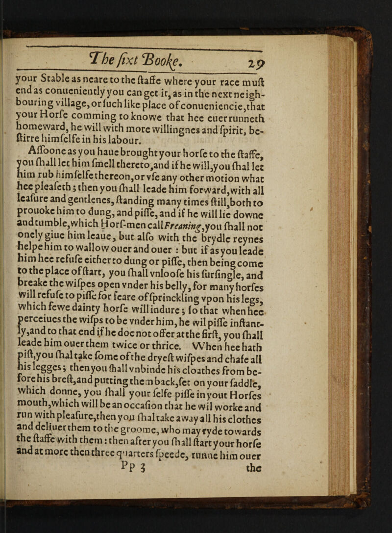 your Stable as ncare to the ftaffe where your race mu ft end as conveniently you can get it, as in the next neigh¬ bouring village, or fuch like place ofconueniencie,that yourHorfe comming toknowe that hec cuerrunneth homeward, he will with more willingnes and fpirit, be- ftirre himfelfe in his labour. AfToone as you hauc brought your horfe to the ftaffe, you (hall let him fmell thereto,and if he will,you (hal let him rub himfclfethereon,or vfe any other motion what hec pleafeth; then you fhall leade him forward,with all leafure and gentlenes, ftanding many times ftilI,both to prouoke him to dung, and piffe, and if he will lie downc and tumble, which Horf-mcncallFr^/V/^you {hall not onclygiuehimlcaue,but alfo with the brydlcreynes helpehim to wallow ouer and ouer : but if as you leade himhcc refufe cither to dung or piffe, then being come to the place of ftart, you fhall vnloofc his furfingle, and ■ 5, **15 wifpej °Pen vn^cr his belly, for many horfes ! r.c ^ c to ^or offprinckling vpon his legs, which fewe dainty horfe willindurc, (othat whenhee percciues the wifps to be vnderhim, he wil piffe inftant- ly,and to that end if he docnot offer at the firft, you fhall leade him ouer them twice or thrice. When hee hath piffyou fhal take fomc of the dryeft wifpes and chafe all his legges i then you fhall vnbinde his cloathes from be¬ fore his brcft,and putting them back,fcc on your faddlc which donne, you fhall your felfe piffe inyout Horfes mouthjwhich will be an occafion that he wil worke and run with pleafure,then you fhaltake away all his clothes 3i? a C^UCr-t^cm CO 2roome-» who may ryde towards theltaffc with them: then after you fhall ftart your horfe and at more then three quarters fpeedc, runne him ouer pP 3 the