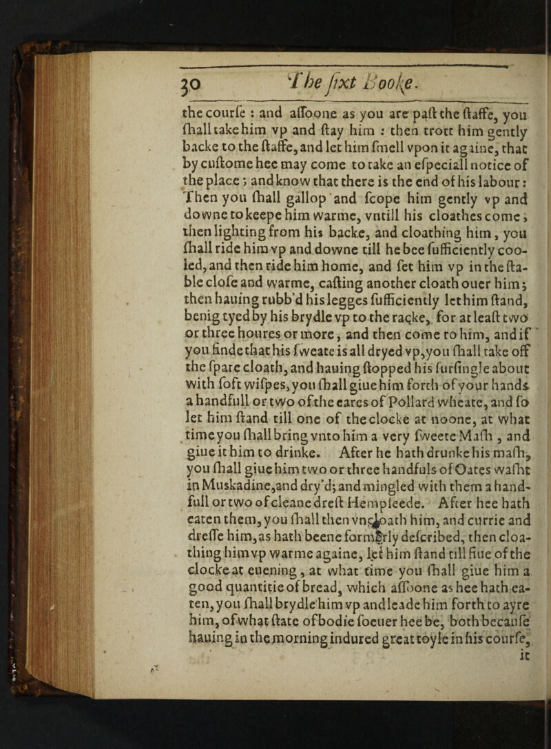 thecourfe : and affoone as you are part the ftaffe3 you fhalitakehim vp and (lay him : then trott him gently backe to the (taffe3 and let him fmell vpon it againe, that by cuftome hee may come to take an efpeciall notice of the place *, and know that there is the end of his labour: Then you (hall gallop and fcope him gently vpand downetokeepehim warme3 vntill his cloathescomei then lighting from his backe3 and cloathing him, you fhall ride him vp and downe till he bee fufficiently coo* led, and then ride him home, and fet him vp in the (ta¬ ble clofe and warme3 calling another cloath ouer him; then hailing rubb’d his legges fufficiently let him (land, benig eyed by his brydle vp to the racke3 for at lead two or three houres or more , and then come to him, and if you finde that his fweate is all dryed vp,you (hall take off the fpare cloath, and hauing (lopped his furfingle about with foft wifpes, you fhall giue him forth of your hands a handful! or two of the cares of Pollard wheate, and fo let him (land till one of theclocke at noone, at what time you fhall bring vnto him a very fweeteMafh 3 and giue it him to drinke. After he hath drunke his mafh* you fhall giue him two or three handfuls of Oates wafht in Muskadine,and dry’d; and mingled with them a hand- full ortwoofcleanedrelt Hempleede. After hce hath eaten them, you fhall then vnf^oath him, and currie and dreffe him3as hath beene formerly described, then cloa¬ thing him vp w armeagaine, let him (land til! fine of the clocke at euening, at what time you fhall giue him a good quantitieof bread3 which aflooneasheehathea- ten,you fhall brydle him vpandlcadc him forth to ayre him, of what (late ofbodiefoeuerheebe, bothbecanfe hauing in the morning indured great toyle in his courfe3 it