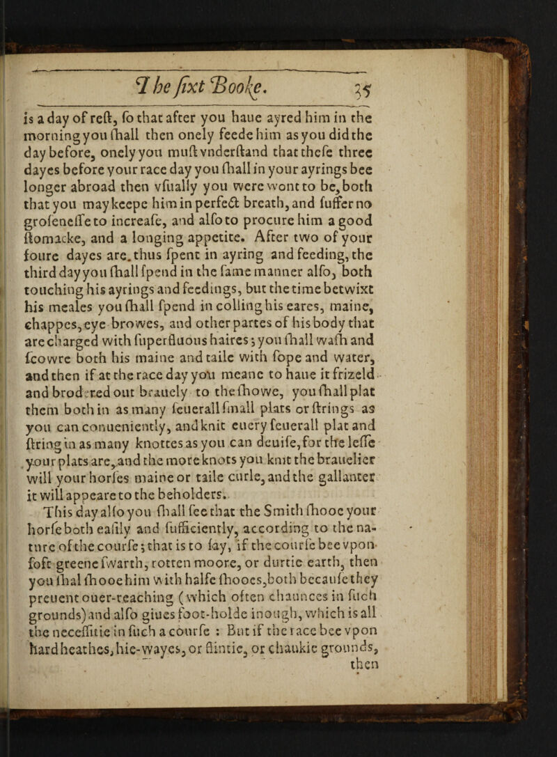 is a day of reft, fo that after you haue ayred him in the morning you fhall then onely feedehim as you did the day before, onely you muftvnderftand thatthcfe three dayes before your race day you fhall in your ayrings bee longer abroad then vfually you were wont to be, both that you maykcepe himinperfefl: breath, and fufferno grofeneffeto increafe, and alfoto procure him a good ftomacke, and a longing appetite. After two of your foure dayes are. thus fpent in ay ring and feeding, the third day you fhall fpend in the fame manner alfo, both touching his ayrings and feedings, but the time betwixt his meales you fhall fpend in colling his eares, maine, chappcs,eve browes, and otherpartesof hisbody that are charged with fuperfluous haires ^ you tliall wafTi and fcowre both his maine andtaile with fopeand water, and then if at the race day yo\i meanc to haue it frizeld;- andbrod^redout bmiely to theiliowe, youfhallplat them both in as many feuerallfmall plats or firings as you canconueniently, andknit euery feuerall platand ftringtnasmany knottesasyou can deuife,for thelefTe' your plats are,and the more knots you knit the brauelier will your hories maine or tails curie, and the gallanter it will appeare to the beholders. This day alfo you fhall fee that the Smith fhooe your horfeboth eallly and fufficiently, according to the na¬ ture of the courfe; that is to lay, if the courfe bee vpon- foft greenefwarth, rotten moore, or durtie earth, then you fhal fhooe him withhalfclhoocs,both bccaufethey preuentouer-reaching (which often chaunces in fuch grounds) and alfo giuesfoot-holde inough, which is all the neceflitie in fuch a courfe : But if the race bee vpon hardheathesjhie-wayes^or fiintic, or chaukie grounds,