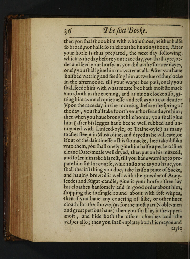 16 Hhejixt Booty, then you fhal fhooc him with whole (hoes,neither halfe fo broad,nor halfe fo thicke as the hunting fhooe, After your horfe is thus prepared, the next day following, which is the day before your race day,you (hall ayre,or- der and feed your horfe, as you did in the former cfayes, onely you (hall giue him no water at all. After you haue finifhed watringand feedinghim attwelueofthedockc in the afeernoone, till your wager bee paft, onely you (hallfeedehim with what meate bee hath moftftomack vnto,both in the euening, and at nine a clocke alfo, gi- uing him as much quictncffe and reft as you can deuiie: Vpon the race day inthe morning before the fpringof theday, you fhall take foorth your horfe and ayre him; then when you haue brought him home, you (hall giue him (after hislegges haue beenc well rubbed and an- noyoted with Lin(eed-oylc, or Traine*oylc) as many toaftes fteept in Muskadine, and dryed as he will cate,or if out of the djaintineffe of his ftomacke, hcc takediftike vnto them,you fhall onely giue him halfe a pecke of fine cleane Oate^-meale well dryed, then put on his muzz ell, and fo let hijfri take his reft, till you haue warning to pre¬ pare him fqr his courfe, which affoonc as you haue,you fhall thefi^ft thing you doe, take halfeapinteofSackc, and hauing brewed it well with the powder of Anny- feedesand Sugar candie, giue it your horfe : then lay hiscloathes hanfomely and in good order about him, flopping the furfingle round about with foft wifpes, then if you haue any couering of (like, or other finer cloath for the fhowe,(asforthemoftpartNoble-mcn and great perfons haue) then you fhall lay it thevpper- moft , and hide both the other cioathes and the yvifpes alfo; then you fhall vnplatte both his mayne and