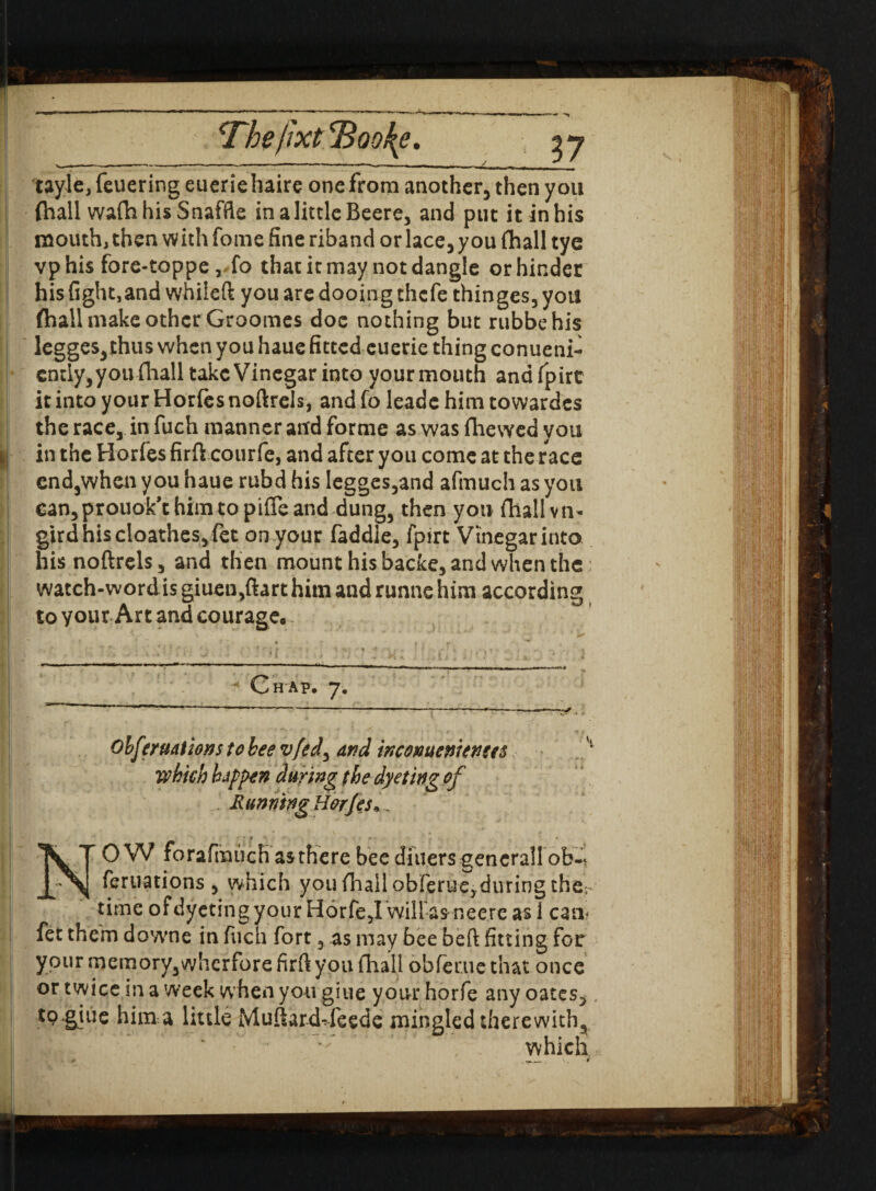 tayle, feuering euerie haire one from another, then you (hall wa(h his Snaffle inalittleBeere, and put it in his mouth, then w ith fome fine riband or lace, you (hall tye vphis fore-toppe, fo that it may not dangle or hinder his fight,and whileft you are dooing thcfe thinges, you (hall make other Groomes doc nothing but rubbehis legges,thus when you haue fitted euerie thing conueni- cntly,youfhall take Vinegar into your mouth andfpirc it into your Horfes noftrels, and fo leade him towardcs the race, in fuch manner and forme as was (hewed you in the Horfes firft courfe, and after you come at the race end,when you haue rubd his legges,and afmuch as you eanjprouok’thimtopifleand dung, then you (hallvn- gird his cloathes, fet on your faddie, fpirt Vinegar into his noftrels, and then mount his backe, and when the watch-wordis giuen,ftart him and runne him according to your Art and courage. Chap, 7. . • -*-——xf ■ Obferuations to bee vfed, and incMuenienees which happen during the dye ting of Running Horjes*. NOW forafmuch as there bee diners gencrall ob^ feruations , which you (hall obferue,during ther time ofdyetingyour Horfe,I willas neere as 1 can? fet them downe in fuch fort, as may bee beft fitting for your memory,wherfore firft you fhall obfeme that once or twice in a week w hen you giue your horfe any oates, to.giue him a little Muftard-feede mingled therewith, which