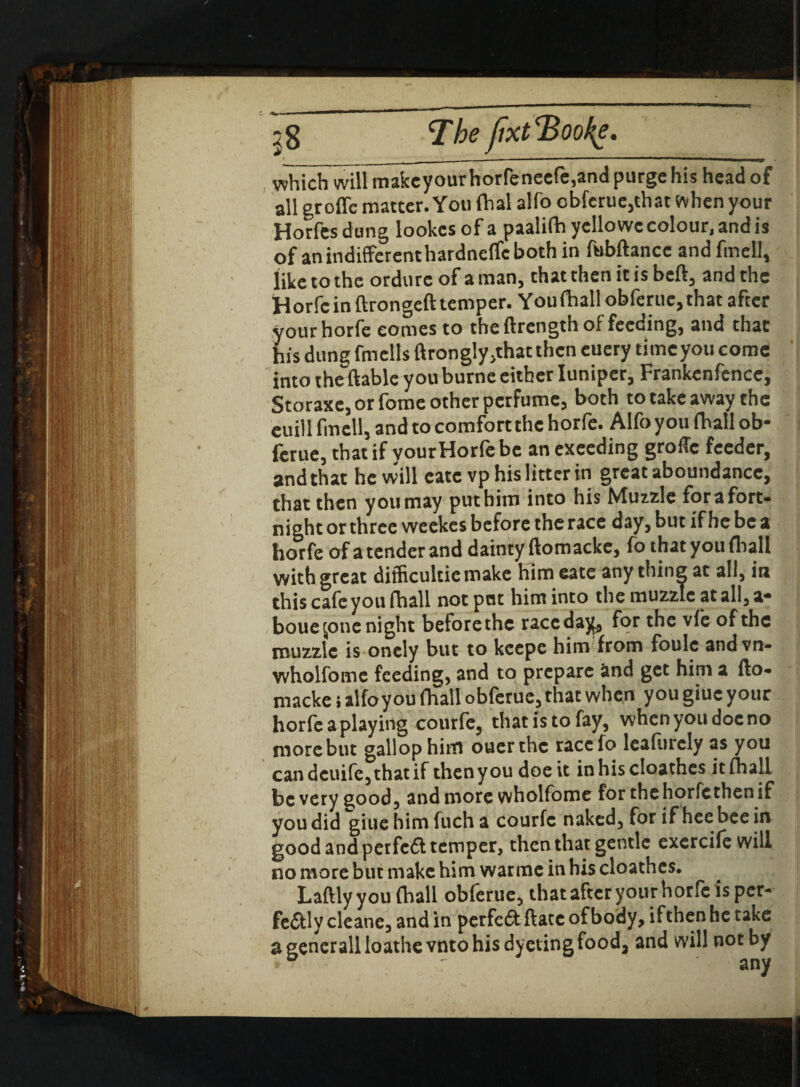 j 8 The jixt 'Bookg, which will make your horfeneefe,and purge his head of all groffc matter. You fhal alfo obferue,that when your Horfes dung lookcs of a paalifh ycllo we colour, and is of anindifferenthardncffcboth in ftibftancc and fmell, like to the ordure of a man, that then it is beft, and the Horfe in ftrongeft temper. You (hall obferue,that after your horfe comes to the ftrength of feeding, and that his dung fmells ftrongly,that then euery timeyou come into the ftable youburne either Iuniper, Frankenfence, Storaxe, or fome other perfume, both to take away the euill fmcll, and to comfort the horfe. Alfo you (hall ob- ferue, that if yourHorfe be an exeeding grofle feeder, and that he will eatevp his litter in great aboundancc, that then you may put him into his Muzzle fora fort¬ night or three weekes before the race day, but if he be a horfe of atenderand dainty ftomacke, fo that you (ball with great difficultiemake him eate anything at all, in this cafe you (hall not put him into the muzzle at all, a* bouejone night belorethe race day, for the vfe of the muzzle is onely but to keepe him from foule andvn- wholfome feeding, and to prepare and get him a fto¬ macke s alfoyou (hall obferue, that when you giuc your horfe a playing courfe, that is to fay, when you doc no more but gallop hittl ouerthc racelo leaftirely as you candeuife,thatif thenyoudoeit inhiscloathes it (hall be very good, and more wholfome for the horfe then if you did giuehimfucha courfc naked, for if hee bee in good and perfeft temper, then that gentle exercife will no more but make him war me in his cloathes. Laftly you (hall obferue, that after your horfe is per¬ fectly cleanc, and in perfedf ftatc of body, ifthen he take a generall loathe vnto his dyetingfood, and will not by