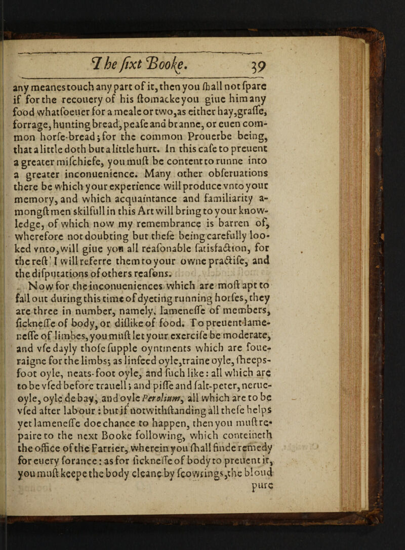 any meanes touch any part of it, then you (hall not fpare if forthe recoueryof his ftomackeyou giuehimany food whatfoeuer for a mealc or two,as either hay,graflfe, forrage, hunting bread, peafe and br anne, or euen com¬ mon horfe-breadjfor the common Prouerbe being, that a little doth but a little hurt. In this cafe to preuent a greater mifehiefe, yotimuft be content to runne into a greater inconuenicnce. Many other obferuations there be which your experience willprodticcvntoyour memory, and which acquaintance and familiarity a- mongft men skilfull in this Art will bring to your know¬ ledge, of which now my remembrance is barren of, wherefore not doubting but thefe being carefully loo¬ ked vnto,will giue yon all reafonablc fatisfa&ton, for the reft’ I willreferre themtoyour owne praftife, and the deputations of others rcafons. Nowfor theinconueniences which are moftaptto fallout duringthistimeofdyetingrunning horics,they are three in number, namely, lamcneflfc of members, fickneffe of body, or diflikeof food. To preuent lame- nefle of Iimbes,youmuft let your cxcrcife be moderate, and vfedayly thofcfupple oyntments which are foue* raigne for the limbs; as litifeed oyle,traine oyle, ilheeps- foot oyle, neats-foot oyle, and fuchlike: all which are to be vfed before trauelh and pifleand falt-peter,nerue- oyle, oyle de bay, and oylePeroliuw^ all which are to he vfed after labour : but jf notwithftanding all thefe helps yetlamenefTc doe chance to happen, then you muftre* paireco the next Booke following, which conteincth the office of the Farrier, wherein you fhall finde remedy foreucry forance: as for ItckncfTeof body to preuent it, you muft keepe the body cleans by fco wrings,: he blond' pure