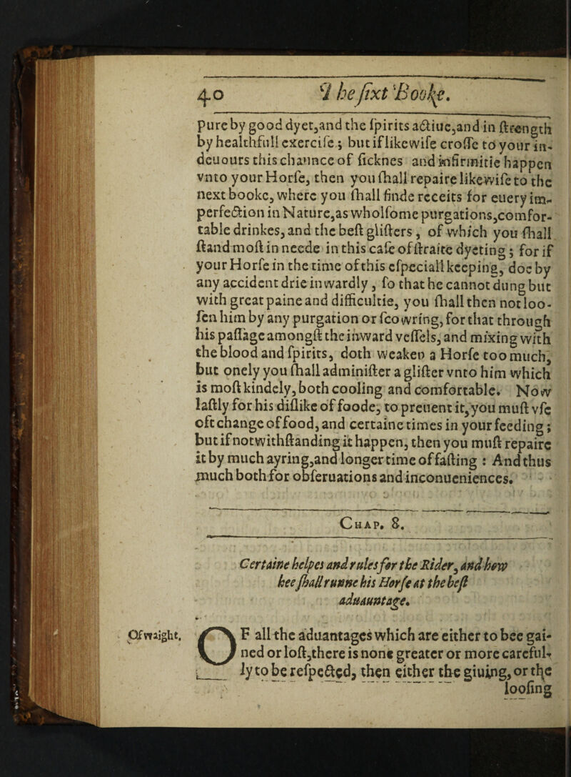 Of might, pure by good dyet,and the fpirits a£ttuc,and in ftrength by healthful! exercife ; butiflikewife crofTe to your in- deuoursthischaunceof ficknes and iofirmitie happen next bookc, where you fhall finde rcceits for euery im¬ perfection in Nature,aswholfome purgations,comfor- tabledrinkes,and thebeftglitters, of which you fhall ftand moft in neede in this calc of ftraite dycting; for if your Horfe in the time of this cfpeciall keeping, doc by any accident drie inwardly, fo that he cannot dung but with great paine and difficultie, you fhall then notloo- fen him by any purgation or fco wring, for that through his paflageamongft the inward veftels, and mixing with the blood and fpirits, doth weaken a Horfe too much, but onely you fhall adminifter a glitter vnto him which is moft kindely, both cooling and comfortable. No w laftly for his diflike of foode, to prenent it,you mutt vfc oft change of food, and certaine times in your feeding; but if not withftanding it happen, then you mutt repaire it by much ayring,and longer time of fatting : And thus much both for obferuations and inconueniences. C H A P. 8a Certatne helpes and rules far the Rider, and hew keefhaUrunnehis Horfe at thebefl aduauntage. OF all the aduantages which are either to bee gai¬ ned or loft,thcre is none greater or more careful-. L_ly to be refoe&cd, then either the giuing, or th^c p  ' ‘ loofing