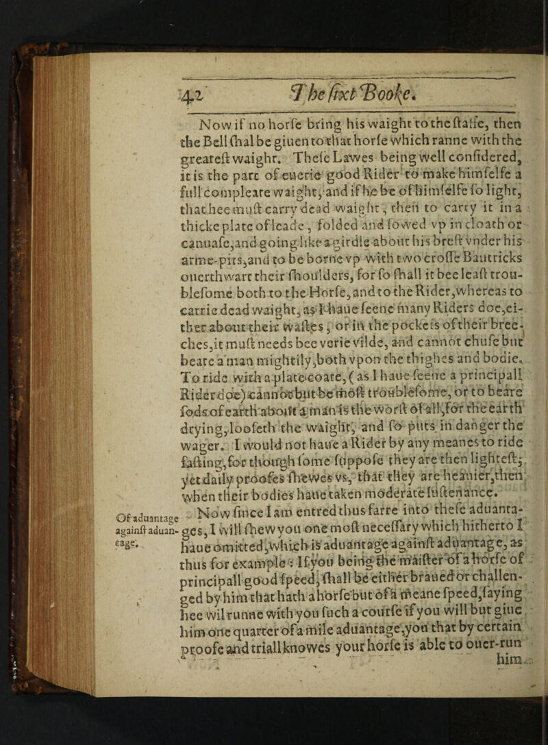 ■4.1 7 he fixt Tjoo^e. . ... ■ «-■■■ ■' ■ ■ ■ 1 1 *■ —»■—■■■ ■ ■ ~ -- '' M — Now if nohorfc bring hiswaighc totheftahe, then the Bell fhal be giuen to that horfe which ranne with the greareft waighr. ThefeLawes being well confidered, it is the part of euerie good Rider to make himfelfe a full complcare waig?ht,and if he be of himfelfe fo light, thathee ttuift carry dead waight, then to carry it in a thicke plate of icade , folded and fo wed vpincloathor canuafe5and going like a girdle about hisbreftVnder his arme-pits,and to be borne vp with two croffe Bautricks ouerthwart their fhoulders, for fo fhall it bee lcaft trou- blefome both to the Horfe, and to the Rider,whereas to carrie dead waight, as! hauefeene many Riders doe,ei¬ ther about their w allies, or in the pockcns oftheir bree- dies,it muft needs bee verie vllde, and cannot chafe but beats a man mightily,both vpon the thigh es ana bodie. To ride ,witha|>late‘Coate,(as 1 haue feene a principal! Riderdcic)®inrtbt?but be tiioft troublcfome, or to bears fods of earth abotft a tnani’s the word of all,lor the earth drying,loofeth the waight, and fo puts in danger the wager, 1 would not haue a Rider by any meanes to ride foiling, for though (bme fuppofe they are then lighted*, yet daily proofos fh'eWes vs, that they are heiuier,their when their bodies haiie taken moderate (mlenance. Ofiduantase Now fince I am entred thus farre into thefe aduanta- againfl-aduan- gcs,! will fhew you one moR neceflliry which hitherto I haue omitted,which i^aduantag,e againft aduantage, as thus for example ; Ifyou being themaifter ofahorfe of principall goodfpeed,fhall be either brauedor challen' . ged by him that hath ahorfe but ofa meane fpeed,laying hee wilrunne with you fuch a courfe ifyou will but giue him one quarter of a mile aduantage,you that by certain proofs and triallknowes your horfe is able td oiicr-ruti ~ - mm.:;