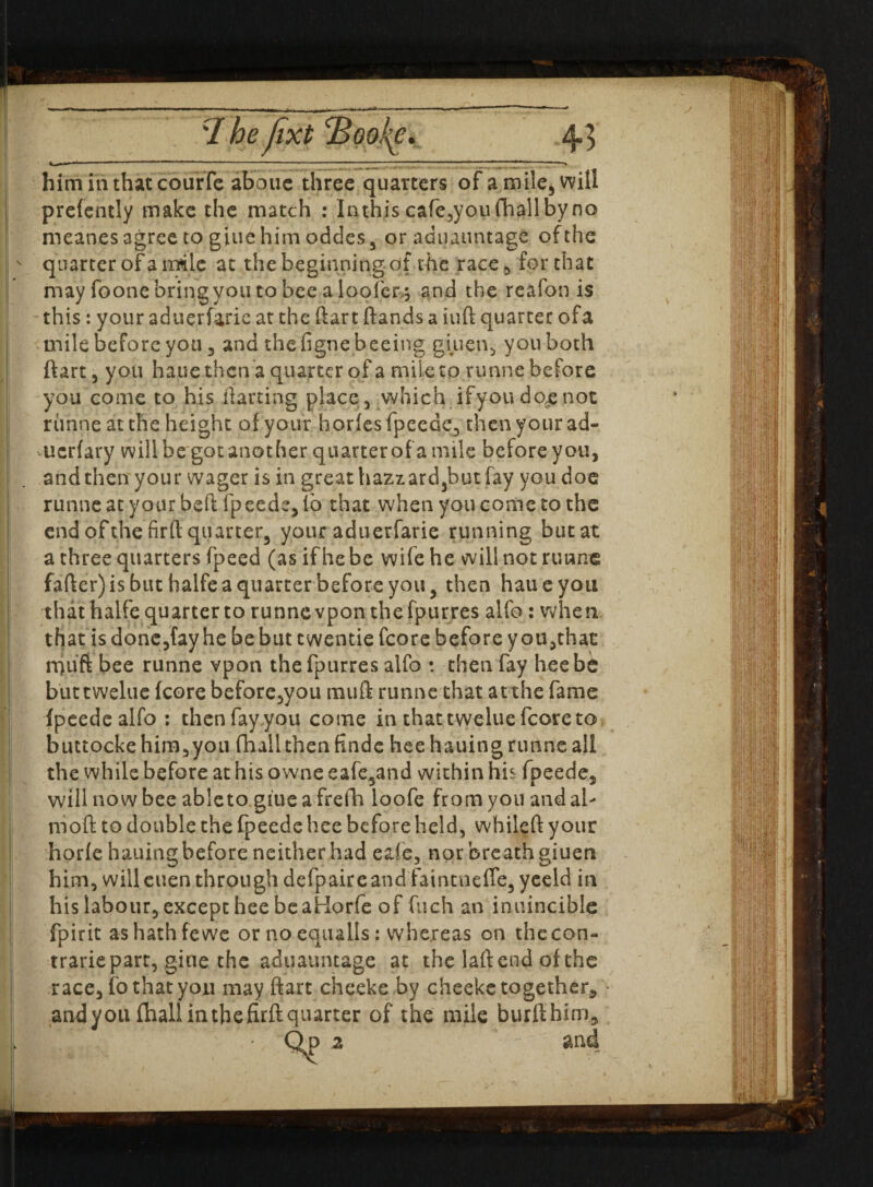 -- I he fixt Booke. him in that courfe abouc three quarters of a mile, will prefently make the match : lathis cafe,youfhall by no rneanes agree to giue him oddes, or aduauntage of the ' quarter of a irale at the beginning of the race for that may foonebringyoutobee aloofer.5 and the reafon is this: your aduerfarie at the ftart ftands a iuft quarter ofa mile before you 5 and thefignebeeing giiien, you both ftart, you haue then a quarter ofa mile to runne before you come to his darting place, which ifyou dojenot runne at the height of your horfes fpeede, then your ad- uerfary will be got another quarterof a mile before you, and then your wager is in great hazzard,but fay you doe runne at your bed fpeede, io that when you conic to the end of the fir ft quarter, your aduerfarie running but at a three quarters fpeed (as ifhebe wife he will not runne fafter) is but halfe a quarter before you, then haue you that halfe quarter to runne vpon the fpurres alfo: when that is done,(ay he be but ewentie fcore before y ou,thac rquft bee runne vpon the fpurres aifo : then fay hee be buttwelue fcore before,you tmifl runnethat at the fame fpeede alfo : then fay you come in that twelue fcore to buttockehim,you fhallthenfinde hee hauing runne all the while before at his owne eafe,and within his fpeede, will now bee ableto giue a frefh loofe from you and al- nioft to double the fpeede hee before held, whileft your horfe hauing before neither had eaie, nor breath giuen him, willeuen through defpaireand faintnefle, yeeld in his labour, except hee be aHorfe of fuch an inuincible fpirit ashathfewc or no equalls: whereas on thecon- trarie part, giue the aduauntage at the laftend of the race, fo that you may ftart cheeke by cheeke together, and you (hallin the firft quarter of the mile burfthim.