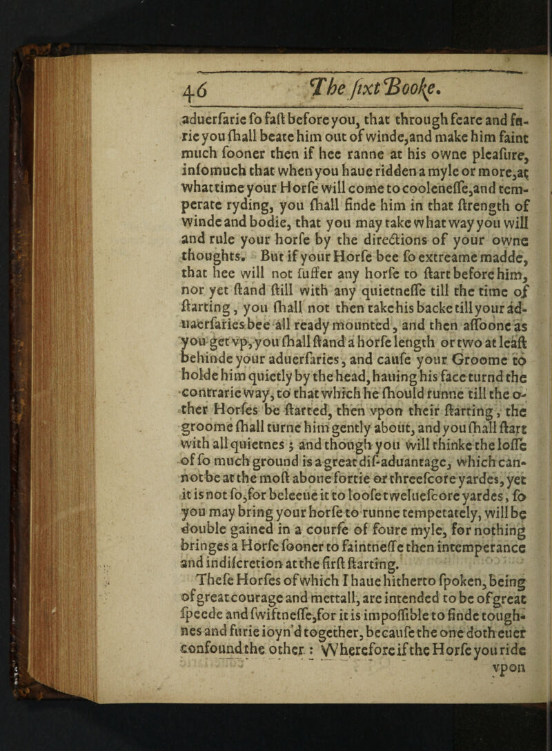 'The Jixt‘Booty. aduerfariefofaft before you, that through fcarc and fa¬ ne you (hall beacc him out of winde,and make him faint much fooner then if hee ranne at his owne pleafure, infomuch that when you haue ridden a myle or more,at; whattime your Horfe will come to coolenefTe3and tem¬ perate ryding, you fhall finde him in that ftrength of windeandbodie, that you may take what way you will and rule your horfe by the dire&ions of your owne thoughts. But if your Horfe bee fo extreame madde, that hee will not fuffer any horfe to ftart before him, nor yet (land (till with any quietnefie till the time of ftarting, you (hall not then takehisbacketillyourad- uaerfariesbee all ready mounted, and then affooncas you get vp3 you fhall ftand a h orfe length or two at leaft behindeyotir aduerfaries, and caufe your Groome to holde him quietly by the head, hailing his face turnd the contrarie way, to that which he fhould funne till the o- ther Horfes be flatted, then vpon their ftarting, the groome fhall turne him gently about, and you fhall ftart with all quietnes ; and though you will thinke the loflc offo much ground is agreatdif-aduantagc, which can- notbeatthemoft abouefortie orthreefcoreyardes,yet it is not fo,for beleeueit to loofet weluefcoreyardcs, fo you may bring your horfe to runne tempetately, will be double gained in a courfe of foure myle, for nothing bringes a Horfe fooner to faintneffe then intemperance and indifcrction at the firft ftarting. Thefe Horfes of which I haue hitherto fpoken, being ofgreat courage and mettall, are intended to be of great fpeede and fwiftne(Te,for it is impoflible to finde tough- nes and furie ioyn’d together, becaufc the one doth euer confound the other.: Wherefore if the Horfe you ride ' - vpon